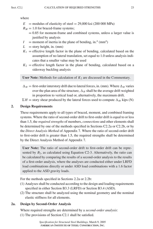 P1: GIG
GRBT055-C AISC-Sample (LRFD) June 17, 2005 16:4 Char Count= 0
CALCULATION OF REQUIRED STRENGTHS
Sect. C2.] 23
where
E = modulus of elasticity of steel = 29,000 ksi (200 000 MPa)
RM = 1.0 for braced-frame systems;
= 0.85 for moment-frame and combined systems, unless a larger value is
justified by analysis
I = moment of inertia in the plane of bending, in.4
(mm4
)
L = story height, in. (mm)
K1 = effective length factor in the plane of bending, calculated based on the
assumption of no lateral translation, set equal to 1.0 unless analysis indi-
cates that a smaller value may be used
K2 = effective length factor in the plane of bending, calculated based on a
sidesway buckling analysis
User Note: Methods for calculation of K2 are discussed in the Commentary.
H = first-order interstory drift due to lateral forces, in. (mm). Where H varies
over the plan area of the structure, H shall be the average drift weighted
in proportion to vertical load or, alternatively, the maximum drift.
H = story shear produced by the lateral forces used to compute H, kips (N)
2. Design Requirements
These requirements apply to all types of braced, moment, and combined framing
systems. Where the ratio of second-order drift to first-order drift is equal to or less
than 1.5, the required strengths of members, connections and other elements shall
be determined by one of the methods specified in Sections C2.2a or C2.2b, or by
the Direct Analysis Method of Appendix 7. Where the ratio of second-order drift
to first-order drift is greater than 1.5, the required strengths shall be determined
by the Direct Analysis Method of Appendix 7.
User Note: The ratio of second-order drift to first-order drift can be repre-
sented by B2, as calculated using Equation C2-3. Alternatively, the ratio can
be calculated by comparing the results of a second-order analysis to the results
of a first-order analysis, where the analyses are conducted either under LRFD
load combinations directly or under ASD load combinations with a 1.6 factor
applied to the ASD gravity loads.
For the methods specified in Sections 2.2a or 2.2b:
(1) Analyses shall be conducted according to the design and loading requirements
specified in either Section B3.3 (LRFD) or Section B3.4 (ASD).
(2) The structure shall be analyzed using the nominal geometry and the nominal
elastic stiffness for all elements.
2a. Design by Second-Order Analysis
Where required strengths are determined by a second-order analysis:
(1) The provisions of Section C2.1 shall be satisfied.
Specification for Structural Steel Buildings, March 9, 2005
AMERICAN INSTITUTE OF STEEL CONSTRUCTION, INC.
 