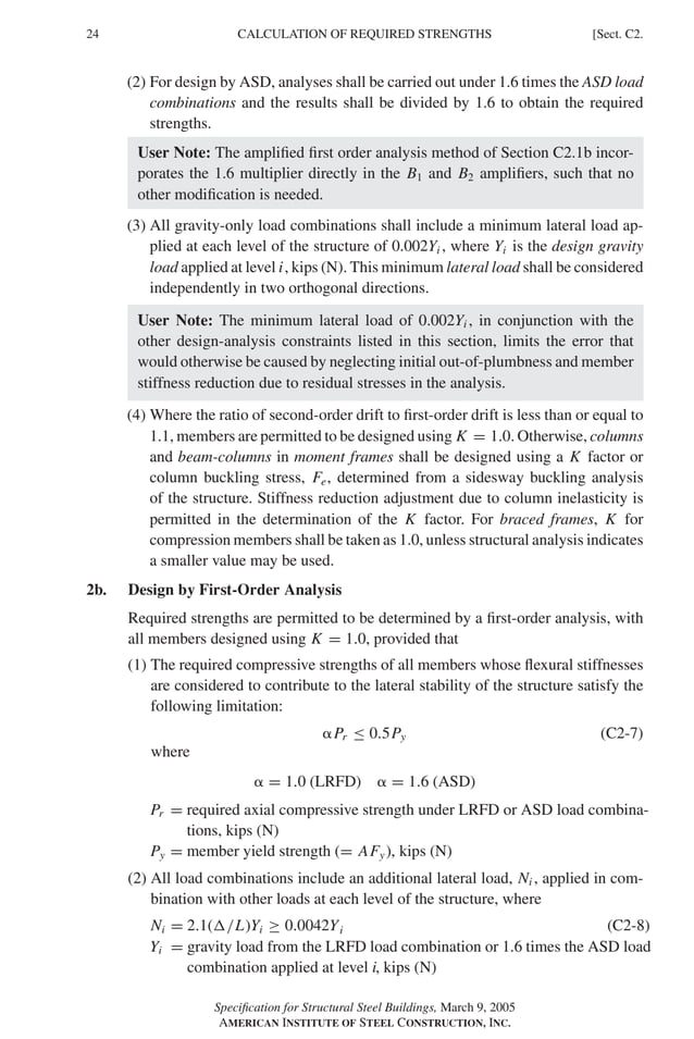 P1: GIG
GRBT055-C AISC-Sample (LRFD) June 17, 2005 16:4 Char Count= 0
24 [Sect. C2.
CALCULATION OF REQUIRED STRENGTHS
(2) For design by ASD, analyses shall be carried out under 1.6 times the ASD load
combinations and the results shall be divided by 1.6 to obtain the required
strengths.
User Note: The amplified first order analysis method of Section C2.1b incor-
porates the 1.6 multiplier directly in the B1 and B2 amplifiers, such that no
other modification is needed.
(3) All gravity-only load combinations shall include a minimum lateral load ap-
plied at each level of the structure of 0.002Yi , where Yi is the design gravity
load applied at level i, kips (N). This minimum lateral load shall be considered
independently in two orthogonal directions.
User Note: The minimum lateral load of 0.002Yi , in conjunction with the
other design-analysis constraints listed in this section, limits the error that
would otherwise be caused by neglecting initial out-of-plumbness and member
stiffness reduction due to residual stresses in the analysis.
(4) Where the ratio of second-order drift to first-order drift is less than or equal to
1.1, members are permitted to be designed using K = 1.0. Otherwise, columns
and beam-columns in moment frames shall be designed using a K factor or
column buckling stress, Fe, determined from a sidesway buckling analysis
of the structure. Stiffness reduction adjustment due to column inelasticity is
permitted in the determination of the K factor. For braced frames, K for
compression members shall be taken as 1.0, unless structural analysis indicates
a smaller value may be used.
2b. Design by First-Order Analysis
Required strengths are permitted to be determined by a first-order analysis, with
all members designed using K = 1.0, provided that
(1) The required compressive strengths of all members whose flexural stiffnesses
are considered to contribute to the lateral stability of the structure satisfy the
following limitation:
Pr ≤ 0.5Py (C2-7)
where
 = 1.0 (LRFD)  = 1.6 (ASD)
Pr = required axial compressive strength under LRFD or ASD load combina-
tions, kips (N)
Py = member yield strength (= AFy), kips (N)
(2) All load combinations include an additional lateral load, Ni , applied in com-
bination with other loads at each level of the structure, where
Ni = 2.1(/L)Yi ≥ 0.0042Yi (C2-8)
Yi = gravity load from the LRFD load combination or 1.6 times the ASD load
combination applied at level i, kips (N)
Specification for Structural Steel Buildings, March 9, 2005
AMERICAN INSTITUTE OF STEEL CONSTRUCTION, INC.
 