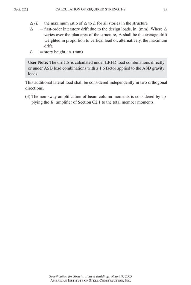 P1: GIG
GRBT055-C AISC-Sample (LRFD) June 17, 2005 16:4 Char Count= 0
CALCULATION OF REQUIRED STRENGTHS
Sect. C2.] 25
/L = the maximum ratio of  to L for all stories in the structure
 = first-order interstory drift due to the design loads, in. (mm). Where 
varies over the plan area of the structure,  shall be the average drift
weighted in proportion to vertical load or, alternatively, the maximum
drift.
L = story height, in. (mm)
User Note: The drift  is calculated under LRFD load combinations directly
or under ASD load combinations with a 1.6 factor applied to the ASD gravity
loads.
This additional lateral load shall be considered independently in two orthogonal
directions.
(3) The non-sway amplification of beam-column moments is considered by ap-
plying the B1 amplifier of Section C2.1 to the total member moments.
Specification for Structural Steel Buildings, March 9, 2005
AMERICAN INSTITUTE OF STEEL CONSTRUCTION, INC.
 