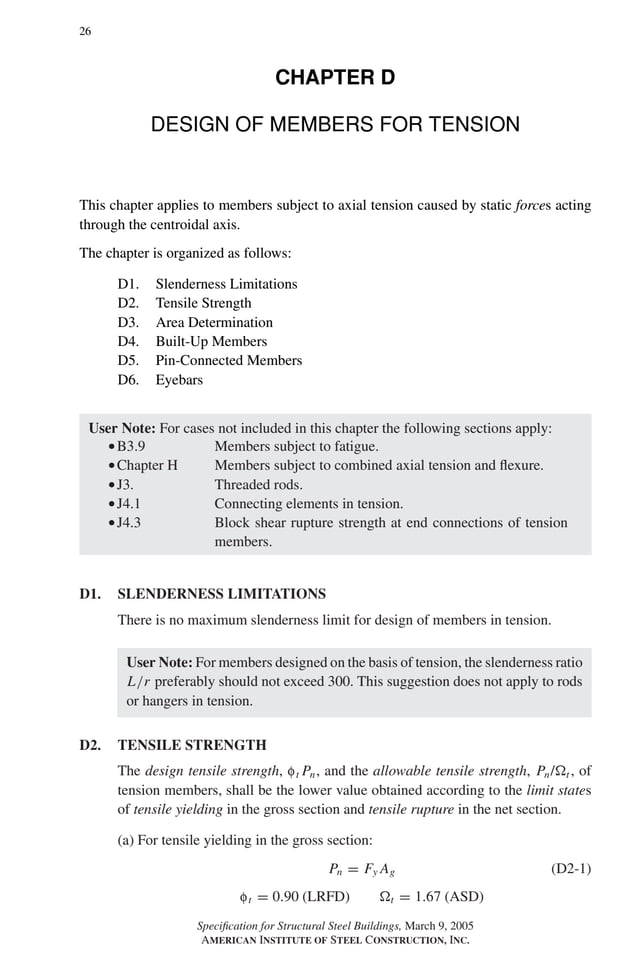P1: GIG
GRBT055-D AISC-Sample (LRFD) June 17, 2005 16:5 Char Count= 0
26
CHAPTER D
DESIGN OF MEMBERS FOR TENSION
This chapter applies to members subject to axial tension caused by static forces acting
through the centroidal axis.
The chapter is organized as follows:
D1. Slenderness Limitations
D2. Tensile Strength
D3. Area Determination
D4. Built-Up Members
D5. Pin-Connected Members
D6. Eyebars
User Note: For cases not included in this chapter the following sections apply:
rB3.9 Members subject to fatigue.
rChapter H Members subject to combined axial tension and flexure.
rJ3. Threaded rods.
rJ4.1 Connecting elements in tension.
rJ4.3 Block shear rupture strength at end connections of tension
members.
D1. SLENDERNESS LIMITATIONS
There is no maximum slenderness limit for design of members in tension.
User Note: For members designed on the basis of tension, the slenderness ratio
L/r preferably should not exceed 300. This suggestion does not apply to rods
or hangers in tension.
D2. TENSILE STRENGTH
The design tensile strength, ft Pn, and the allowable tensile strength, Pn/t , of
tension members, shall be the lower value obtained according to the limit states
of tensile yielding in the gross section and tensile rupture in the net section.
(a) For tensile yielding in the gross section:
Pn = Fy Ag (D2-1)
ft = 0.90 (LRFD) t = 1.67 (ASD)
Specification for Structural Steel Buildings, March 9, 2005
AMERICAN INSTITUTE OF STEEL CONSTRUCTION, INC.
 