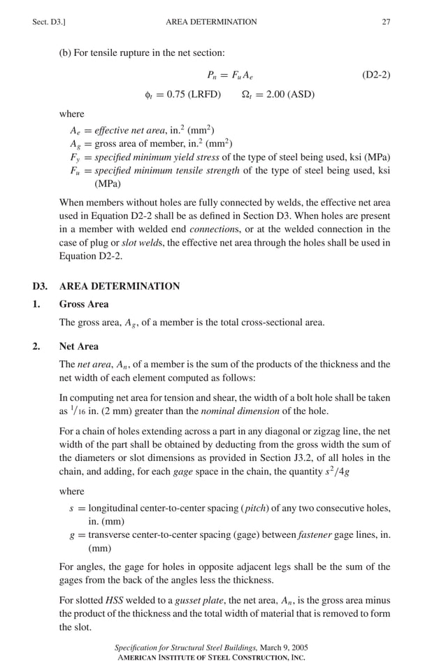 P1: GIG
GRBT055-D AISC-Sample (LRFD) June 17, 2005 16:5 Char Count= 0
AREA DETERMINATION
Sect. D3.] 27
(b) For tensile rupture in the net section:
Pn = Fu Ae (D2-2)
ft = 0.75 (LRFD) t = 2.00 (ASD)
where
Ae = effective net area, in.2
(mm2
)
Ag = gross area of member, in.2
(mm2
)
Fy = specified minimum yield stress of the type of steel being used, ksi (MPa)
Fu = specified minimum tensile strength of the type of steel being used, ksi
(MPa)
When members without holes are fully connected by welds, the effective net area
used in Equation D2-2 shall be as defined in Section D3. When holes are present
in a member with welded end connections, or at the welded connection in the
case of plug or slot welds, the effective net area through the holes shall be used in
Equation D2-2.
D3. AREA DETERMINATION
1. Gross Area
The gross area, Ag, of a member is the total cross-sectional area.
2. Net Area
The net area, An, of a member is the sum of the products of the thickness and the
net width of each element computed as follows:
In computing net area for tension and shear, the width of a bolt hole shall be taken
as 1/16 in. (2 mm) greater than the nominal dimension of the hole.
For a chain of holes extending across a part in any diagonal or zigzag line, the net
width of the part shall be obtained by deducting from the gross width the sum of
the diameters or slot dimensions as provided in Section J3.2, of all holes in the
chain, and adding, for each gage space in the chain, the quantity s2
/4g
where
s = longitudinal center-to-center spacing (pitch) of any two consecutive holes,
in. (mm)
g = transverse center-to-center spacing (gage) between fastener gage lines, in.
(mm)
For angles, the gage for holes in opposite adjacent legs shall be the sum of the
gages from the back of the angles less the thickness.
For slotted HSS welded to a gusset plate, the net area, An, is the gross area minus
the product of the thickness and the total width of material that is removed to form
the slot.
Specification for Structural Steel Buildings, March 9, 2005
AMERICAN INSTITUTE OF STEEL CONSTRUCTION, INC.
 