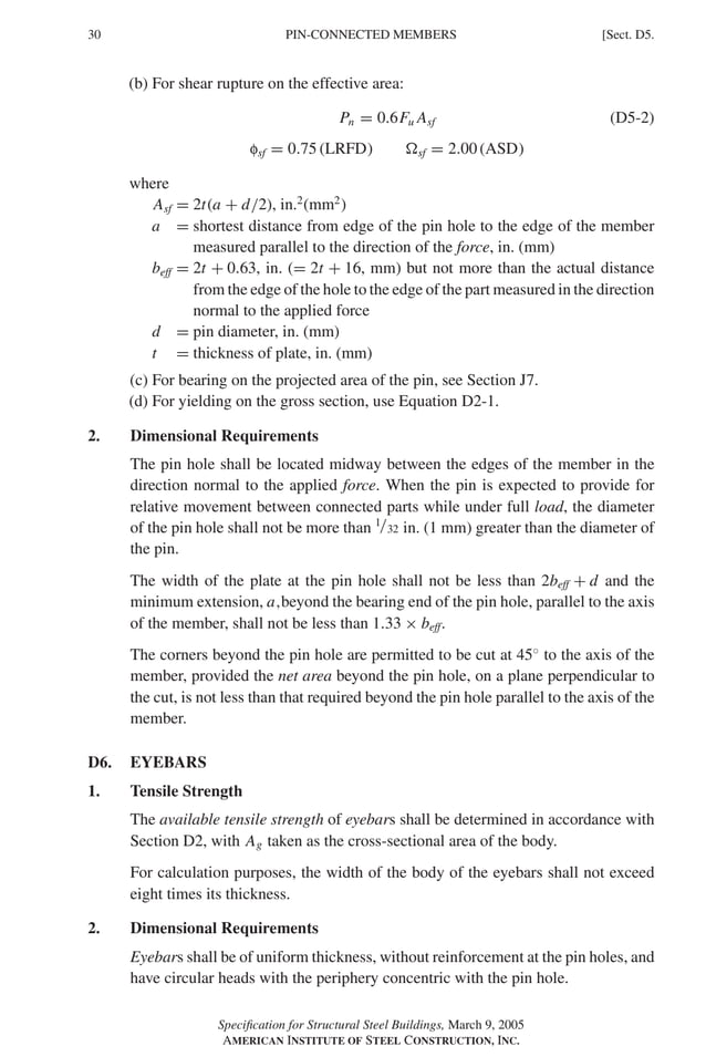P1: GIG
GRBT055-D AISC-Sample (LRFD) June 17, 2005 16:5 Char Count= 0
30 [Sect. D5.
PIN-CONNECTED MEMBERS
(b) For shear rupture on the effective area:
Pn = 0.6Fu Asf (D5-2)
fsf = 0.75 (LRFD) sf = 2.00 (ASD)
where
Asf = 2t(a + d/2), in.2
(mm2
)
a = shortest distance from edge of the pin hole to the edge of the member
measured parallel to the direction of the force, in. (mm)
beff = 2t + 0.63, in. (= 2t + 16, mm) but not more than the actual distance
from the edge of the hole to the edge of the part measured in the direction
normal to the applied force
d = pin diameter, in. (mm)
t = thickness of plate, in. (mm)
(c) For bearing on the projected area of the pin, see Section J7.
(d) For yielding on the gross section, use Equation D2-1.
2. Dimensional Requirements
The pin hole shall be located midway between the edges of the member in the
direction normal to the applied force. When the pin is expected to provide for
relative movement between connected parts while under full load, the diameter
of the pin hole shall not be more than 1/32 in. (1 mm) greater than the diameter of
the pin.
The width of the plate at the pin hole shall not be less than 2beff + d and the
minimum extension, a,beyond the bearing end of the pin hole, parallel to the axis
of the member, shall not be less than 1.33 × beff.
The corners beyond the pin hole are permitted to be cut at 45◦
to the axis of the
member, provided the net area beyond the pin hole, on a plane perpendicular to
the cut, is not less than that required beyond the pin hole parallel to the axis of the
member.
D6. EYEBARS
1. Tensile Strength
The available tensile strength of eyebars shall be determined in accordance with
Section D2, with Ag taken as the cross-sectional area of the body.
For calculation purposes, the width of the body of the eyebars shall not exceed
eight times its thickness.
2. Dimensional Requirements
Eyebars shall be of uniform thickness, without reinforcement at the pin holes, and
have circular heads with the periphery concentric with the pin hole.
Specification for Structural Steel Buildings, March 9, 2005
AMERICAN INSTITUTE OF STEEL CONSTRUCTION, INC.
 