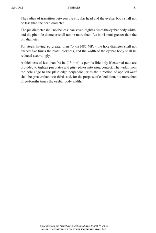 P1: GIG
GRBT055-D AISC-Sample (LRFD) June 17, 2005 16:5 Char Count= 0
EYEBARS
Sect. D6.] 31
The radius of transition between the circular head and the eyebar body shall not
be less than the head diameter.
The pin diameter shall not be less than seven-eighths times the eyebar body width,
and the pin hole diameter shall not be more than 1/32 in. (1 mm) greater than the
pin diameter.
For steels having Fy greater than 70 ksi (485 MPa), the hole diameter shall not
exceed five times the plate thickness, and the width of the eyebar body shall be
reduced accordingly.
A thickness of less than 1/2 in. (13 mm) is permissible only if external nuts are
provided to tighten pin plates and filler plates into snug contact. The width from
the hole edge to the plate edge perpendicular to the direction of applied load
shall be greater than two-thirds and, for the purpose of calculation, not more than
three-fourths times the eyebar body width.
Specification for Structural Steel Buildings, March 9, 2005
AMERICAN INSTITUTE OF STEEL CONSTRUCTION, INC.
 