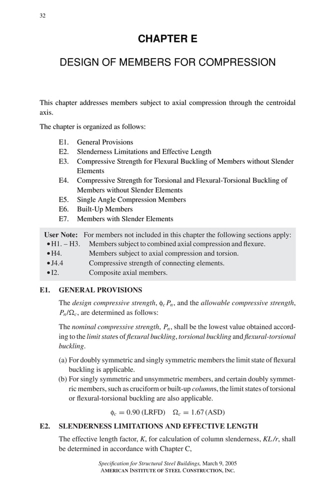P1: GIG
GRBT055-E AISC-Sample (LRFD) June 17, 2005 16:6 Char Count= 0
32
CHAPTER E
DESIGN OF MEMBERS FOR COMPRESSION
This chapter addresses members subject to axial compression through the centroidal
axis.
The chapter is organized as follows:
E1. General Provisions
E2. Slenderness Limitations and Effective Length
E3. Compressive Strength for Flexural Buckling of Members without Slender
Elements
E4. Compressive Strength for Torsional and Flexural-Torsional Buckling of
Members without Slender Elements
E5. Single Angle Compression Members
E6. Built-Up Members
E7. Members with Slender Elements
User Note: For members not included in this chapter the following sections apply:
rH1. – H3. Members subject to combined axial compression and flexure.
rH4. Members subject to axial compression and torsion.
rJ4.4 Compressive strength of connecting elements.
rI2. Composite axial members.
E1. GENERAL PROVISIONS
The design compressive strength, fc Pn, and the allowable compressive strength,
Pn/c, are determined as follows:
The nominal compressive strength, Pn, shall be the lowest value obtained accord-
ing to the limit states of flexural buckling, torsional buckling and flexural-torsional
buckling.
(a) For doubly symmetric and singly symmetric members the limit state of flexural
buckling is applicable.
(b) For singly symmetric and unsymmetric members, and certain doubly symmet-
ric members, such as cruciform or built-up columns, the limit states of torsional
or flexural-torsional buckling are also applicable.
fc = 0.90 (LRFD) c = 1.67 (ASD)
E2. SLENDERNESS LIMITATIONS AND EFFECTIVE LENGTH
The effective length factor, K, for calculation of column slenderness, KL /r, shall
be determined in accordance with Chapter C,
Specification for Structural Steel Buildings, March 9, 2005
AMERICAN INSTITUTE OF STEEL CONSTRUCTION, INC.
 