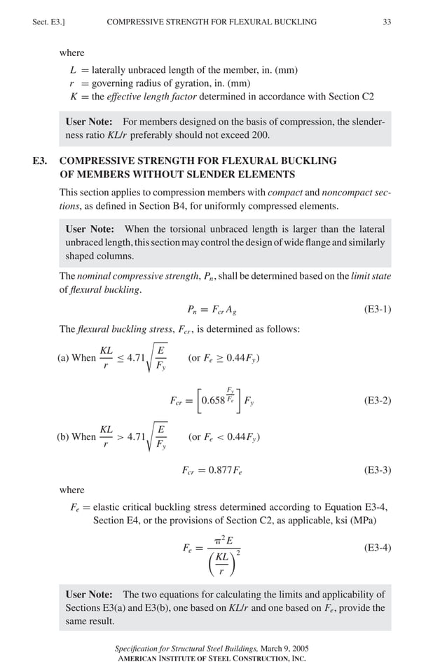 P1: GIG
GRBT055-E AISC-Sample (LRFD) June 17, 2005 16:6 Char Count= 0
COMPRESSIVE STRENGTH FOR FLEXURAL BUCKLING
Sect. E3.] 33
where
L = laterally unbraced length of the member, in. (mm)
r = governing radius of gyration, in. (mm)
K = the effective length factor determined in accordance with Section C2
User Note: For members designed on the basis of compression, the slender-
ness ratio KL/r preferably should not exceed 200.
E3. COMPRESSIVE STRENGTH FOR FLEXURAL BUCKLING
OF MEMBERS WITHOUT SLENDER ELEMENTS
This section applies to compression members with compact and noncompact sec-
tions, as defined in Section B4, for uniformly compressed elements.
User Note: When the torsional unbraced length is larger than the lateral
unbracedlength,thissectionmaycontrolthedesignofwideflangeandsimilarly
shaped columns.
The nominal compressive strength, Pn, shall be determined based on the limit state
of flexural buckling.
Pn = Fcr Ag (E3-1)
The flexural buckling stress, Fcr , is determined as follows:
(a) When
KL
r
≤ 4.71

E
Fy
(or Fe ≥ 0.44Fy)
Fcr =

0.658
Fy
Fe

Fy (E3-2)
(b) When
KL
r
 4.71

E
Fy
(or Fe  0.44Fy)
Fcr = 0.877Fe (E3-3)
where
Fe = elastic critical buckling stress determined according to Equation E3-4,
Section E4, or the provisions of Section C2, as applicable, ksi (MPa)
Fe =
2
E

KL
r
2
(E3-4)
User Note: The two equations for calculating the limits and applicability of
Sections E3(a) and E3(b), one based on KL/r and one based on Fe, provide the
same result.
Specification for Structural Steel Buildings, March 9, 2005
AMERICAN INSTITUTE OF STEEL CONSTRUCTION, INC.
 