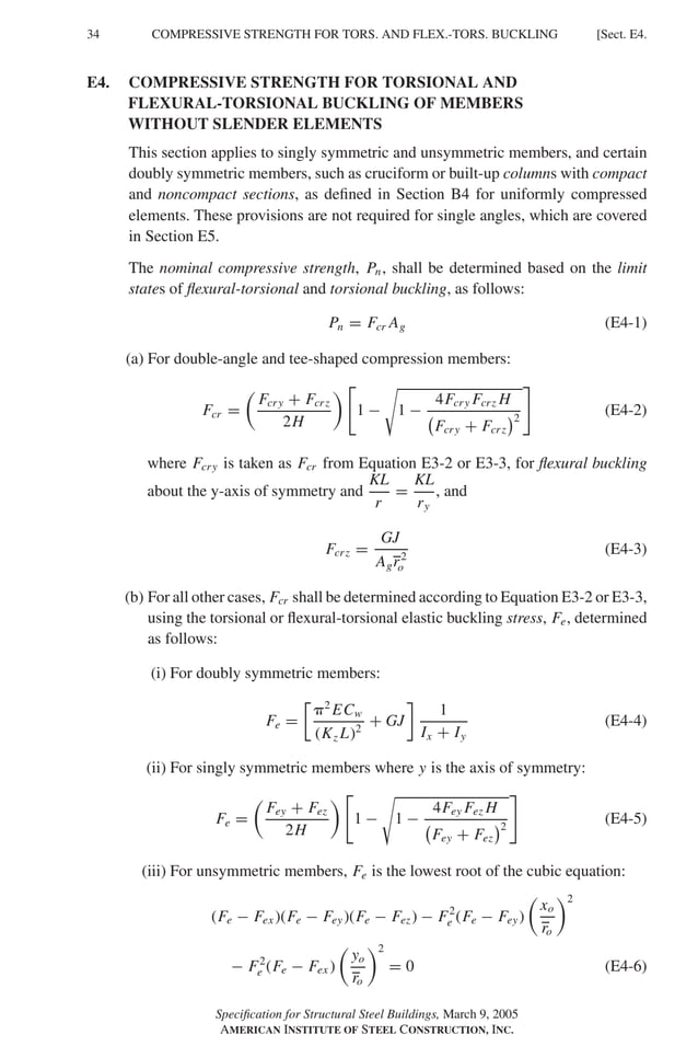 P1: GIG
GRBT055-E AISC-Sample (LRFD) June 17, 2005 16:6 Char Count= 0
34 [Sect. E4.
COMPRESSIVE STRENGTH FOR TORS. AND FLEX.-TORS. BUCKLING
E4. COMPRESSIVE STRENGTH FOR TORSIONAL AND
FLEXURAL-TORSIONAL BUCKLING OF MEMBERS
WITHOUT SLENDER ELEMENTS
This section applies to singly symmetric and unsymmetric members, and certain
doubly symmetric members, such as cruciform or built-up columns with compact
and noncompact sections, as defined in Section B4 for uniformly compressed
elements. These provisions are not required for single angles, which are covered
in Section E5.
The nominal compressive strength, Pn, shall be determined based on the limit
states of flexural-torsional and torsional buckling, as follows:
Pn = Fcr Ag (E4-1)
(a) For double-angle and tee-shaped compression members:
Fcr =

Fcry + Fcrz
2H
 
1 −

1 −
4Fcry Fcrz H

Fcry + Fcrz
2
(E4-2)
where Fcry is taken as Fcr from Equation E3-2 or E3-3, for flexural buckling
about the y-axis of symmetry and
KL
r
=
KL
ry
, and
Fcrz =
GJ
Agr2
o
(E4-3)
(b) For all other cases, Fcr shall be determined according to Equation E3-2 or E3-3,
using the torsional or flexural-torsional elastic buckling stress, Fe, determined
as follows:
(i) For doubly symmetric members:
Fe =

2
ECw
(Kz L)2
+ GJ

1
Ix + Iy
(E4-4)
(ii) For singly symmetric members where y is the axis of symmetry:
Fe =

Fey + Fez
2H
 
1 −

1 −
4Fey Fez H

Fey + Fez
2
(E4-5)
(iii) For unsymmetric members, Fe is the lowest root of the cubic equation:
(Fe − Fex )(Fe − Fey)(Fe − Fez) − F2
e (Fe − Fey)

xo
ro
2
− F2
e (Fe − Fex )

yo
ro
2
= 0 (E4-6)
Specification for Structural Steel Buildings, March 9, 2005
AMERICAN INSTITUTE OF STEEL CONSTRUCTION, INC.
 