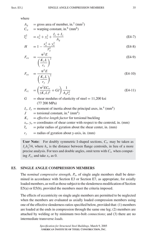 P1: GIG
GRBT055-E AISC-Sample (LRFD) June 17, 2005 16:6 Char Count= 0
SINGLE ANGLE COMPRESSION MEMBERS
Sect. E5.] 35
where
Ag = gross area of member, in.2
(mm2
)
Cw = warping constant, in.6
(mm6
)
r2
o = x2
o + y2
o +
Ix + Iy
Ag
(E4-7)
H = 1 −
x2
o + y2
o
r2
o
(E4-8)
Fex =
2
E

Kx L
rx
2
(E4-9)
Fey =
2
E

Ky L
ry
2
(E4-10)
Fez =

2
ECw
(Kz L)2
+ GJ

1
Agr̄2
o
(E4-11)
G = shear modulus of elasticity of steel = 11,200 ksi
(77 200 MPa)
Ix , Iy = moment of inertia about the principal axes, in.4
(mm4
)
J = torsional constant, in.4
(mm4
)
Kz = effective length factor for torsional buckling
xo, yo = coordinates of shear center with respect to the centroid, in. (mm)
ro = polar radius of gyration about the shear center, in. (mm)
ry = radius of gyration about y-axis, in. (mm)
User Note: For doubly symmetric I-shaped sections, Cw may be taken as
Iyh 2
o /4, where ho is the distance between flange centroids, in lieu of a more
precise analysis. For tees and double angles, omit term with Cw when comput-
ing Fez and take xo as 0.
E5. SINGLE ANGLE COMPRESSION MEMBERS
The nominal compressive strength, Pn, of single angle members shall be deter-
mined in accordance with Section E3 or Section E7, as appropriate, for axially
loadedmembers,aswellasthosesubjecttotheslendernessmodificationofSection
E5(a) or E5(b), provided the members meet the criteria imposed.
The effects of eccentricity on single angle members are permitted to be neglected
when the members are evaluated as axially loaded compression members using
one of the effective slenderness ratios specified below, provided that: (1) members
are loaded at the ends in compression through the same one leg; (2) members are
attached by welding or by minimum two-bolt connections; and (3) there are no
intermediate transverse loads.
Specification for Structural Steel Buildings, March 9, 2005
AMERICAN INSTITUTE OF STEEL CONSTRUCTION, INC.
 