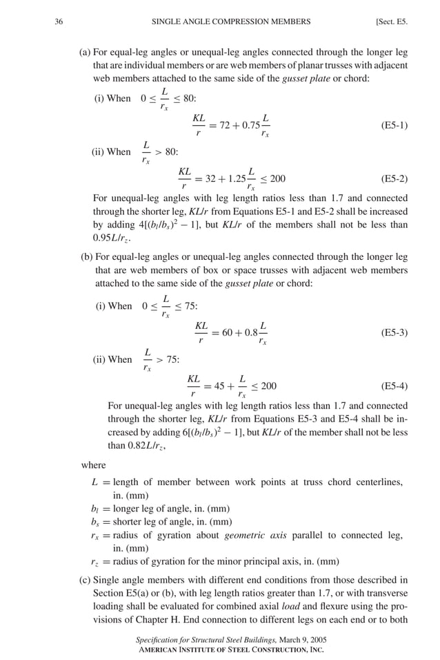 P1: GIG
GRBT055-E AISC-Sample (LRFD) June 17, 2005 16:6 Char Count= 0
36 [Sect. E5.
SINGLE ANGLE COMPRESSION MEMBERS
(a) For equal-leg angles or unequal-leg angles connected through the longer leg
that are individual members or are web members of planar trusses with adjacent
web members attached to the same side of the gusset plate or chord:
(i) When 0 ≤
L
rx
≤ 80:
KL
r
= 72 + 0.75
L
rx
(E5-1)
(ii) When
L
rx
 80:
KL
r
= 32 + 1.25
L
rx
≤ 200 (E5-2)
For unequal-leg angles with leg length ratios less than 1.7 and connected
through the shorter leg, KL/r from Equations E5-1 and E5-2 shall be increased
by adding 4[(bl/bs)2
− 1], but KL/r of the members shall not be less than
0.95L/rz.
(b) For equal-leg angles or unequal-leg angles connected through the longer leg
that are web members of box or space trusses with adjacent web members
attached to the same side of the gusset plate or chord:
(i) When 0 ≤
L
rx
≤ 75:
KL
r
= 60 + 0.8
L
rx
(E5-3)
(ii) When
L
rx
 75:
KL
r
= 45 +
L
rx
≤ 200 (E5-4)
For unequal-leg angles with leg length ratios less than 1.7 and connected
through the shorter leg, KL/r from Equations E5-3 and E5-4 shall be in-
creased by adding 6[(bl/bs)2
− 1], but KL/r of the member shall not be less
than 0.82L/rz,
where
L = length of member between work points at truss chord centerlines,
in. (mm)
bl = longer leg of angle, in. (mm)
bs = shorter leg of angle, in. (mm)
rx = radius of gyration about geometric axis parallel to connected leg,
in. (mm)
rz = radius of gyration for the minor principal axis, in. (mm)
(c) Single angle members with different end conditions from those described in
Section E5(a) or (b), with leg length ratios greater than 1.7, or with transverse
loading shall be evaluated for combined axial load and flexure using the pro-
visions of Chapter H. End connection to different legs on each end or to both
Specification for Structural Steel Buildings, March 9, 2005
AMERICAN INSTITUTE OF STEEL CONSTRUCTION, INC.
 
