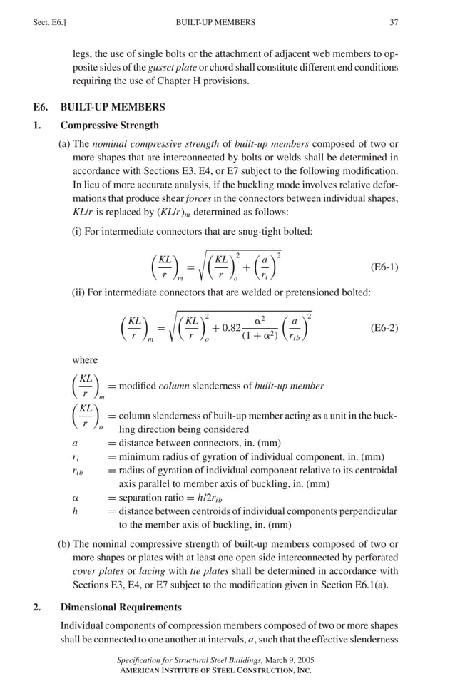 P1: GIG
GRBT055-E AISC-Sample (LRFD) June 17, 2005 16:6 Char Count= 0
BUILT-UP MEMBERS
Sect. E6.] 37
legs, the use of single bolts or the attachment of adjacent web members to op-
posite sides of the gusset plate or chord shall constitute different end conditions
requiring the use of Chapter H provisions.
E6. BUILT-UP MEMBERS
1. Compressive Strength
(a) The nominal compressive strength of built-up members composed of two or
more shapes that are interconnected by bolts or welds shall be determined in
accordance with Sections E3, E4, or E7 subject to the following modification.
In lieu of more accurate analysis, if the buckling mode involves relative defor-
mations that produce shear forces in the connectors between individual shapes,
KL/r is replaced by (KL/r)m determined as follows:
(i) For intermediate connectors that are snug-tight bolted:

KL
r

m
=

KL
r
2
o
+

a
ri
2
(E6-1)
(ii) For intermediate connectors that are welded or pretensioned bolted:

KL
r

m
=

KL
r
2
o
+ 0.82
2
(1 + 2)

a
rib
2
(E6-2)
where

KL
r

m
= modified column slenderness of built-up member

KL
r

o
= column slenderness of built-up member acting as a unit in the buck-
ling direction being considered
a = distance between connectors, in. (mm)
ri = minimum radius of gyration of individual component, in. (mm)
rib = radius of gyration of individual component relative to its centroidal
axis parallel to member axis of buckling, in. (mm)
 = separation ratio = h/2rib
h = distance between centroids of individual components perpendicular
to the member axis of buckling, in. (mm)
(b) The nominal compressive strength of built-up members composed of two or
more shapes or plates with at least one open side interconnected by perforated
cover plates or lacing with tie plates shall be determined in accordance with
Sections E3, E4, or E7 subject to the modification given in Section E6.1(a).
2. Dimensional Requirements
Individual components of compression members composed of two or more shapes
shall be connected to one another at intervals, a, such that the effective slenderness
Specification for Structural Steel Buildings, March 9, 2005
AMERICAN INSTITUTE OF STEEL CONSTRUCTION, INC.
 