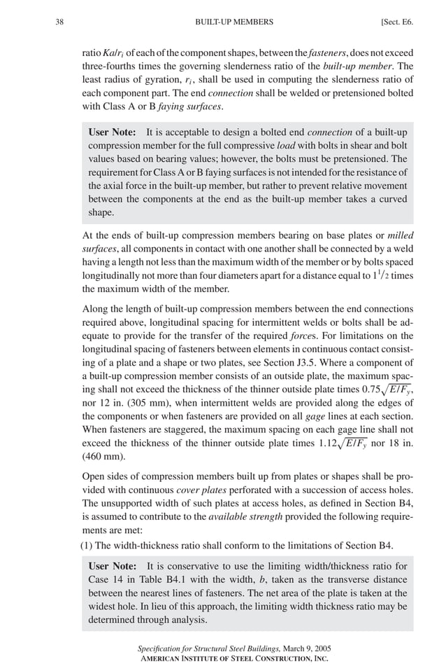 P1: GIG
GRBT055-E AISC-Sample (LRFD) June 17, 2005 16:6 Char Count= 0
38 [Sect. E6.
BUILT-UP MEMBERS
ratioKa/ri ofeachofthecomponentshapes,betweenthefasteners,doesnotexceed
three-fourths times the governing slenderness ratio of the built-up member. The
least radius of gyration, ri , shall be used in computing the slenderness ratio of
each component part. The end connection shall be welded or pretensioned bolted
with Class A or B faying surfaces.
User Note: It is acceptable to design a bolted end connection of a built-up
compression member for the full compressive load with bolts in shear and bolt
values based on bearing values; however, the bolts must be pretensioned. The
requirement for Class A or B faying surfaces is not intended for the resistance of
the axial force in the built-up member, but rather to prevent relative movement
between the components at the end as the built-up member takes a curved
shape.
At the ends of built-up compression members bearing on base plates or milled
surfaces, all components in contact with one another shall be connected by a weld
having a length not less than the maximum width of the member or by bolts spaced
longitudinally not more than four diameters apart for a distance equal to 11/2 times
the maximum width of the member.
Along the length of built-up compression members between the end connections
required above, longitudinal spacing for intermittent welds or bolts shall be ad-
equate to provide for the transfer of the required forces. For limitations on the
longitudinal spacing of fasteners between elements in continuous contact consist-
ing of a plate and a shape or two plates, see Section J3.5. Where a component of
a built-up compression member consists of an outside plate, the maximum spac-
ing shall not exceed the thickness of the thinner outside plate times 0.75 E/Fy,
nor 12 in. (305 mm), when intermittent welds are provided along the edges of
the components or when fasteners are provided on all gage lines at each section.
When fasteners are staggered, the maximum spacing on each gage line shall not
exceed the thickness of the thinner outside plate times 1.12 E/Fy nor 18 in.
(460 mm).
Open sides of compression members built up from plates or shapes shall be pro-
vided with continuous cover plates perforated with a succession of access holes.
The unsupported width of such plates at access holes, as defined in Section B4,
is assumed to contribute to the available strength provided the following require-
ments are met:
(1) The width-thickness ratio shall conform to the limitations of Section B4.
User Note: It is conservative to use the limiting width/thickness ratio for
Case 14 in Table B4.1 with the width, b, taken as the transverse distance
between the nearest lines of fasteners. The net area of the plate is taken at the
widest hole. In lieu of this approach, the limiting width thickness ratio may be
determined through analysis.
Specification for Structural Steel Buildings, March 9, 2005
AMERICAN INSTITUTE OF STEEL CONSTRUCTION, INC.
 