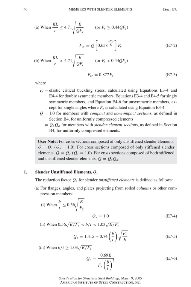 P1: GIG
GRBT055-E AISC-Sample (LRFD) June 17, 2005 16:6 Char Count= 0
40 [Sect. E7.
MEMBERS WITH SLENDER ELEMENTS
(a) When
KL
r
≤ 4.71

E
QFy
(or Fe ≥ 0.44QFy)
Fcr = Q

0.658
QFy
Fe

Fy (E7-2)
(b) When
KL
r
 4.71

E
QFy
(or Fe  0.44QFy)
Fcr = 0.877Fe (E7-3)
where
Fe = elastic critical buckling stress, calculated using Equations E3-4 and
E4-4 for doubly symmetric members, Equations E3-4 and E4-5 for singly
symmetric members, and Equation E4-6 for unsymmetric members, ex-
cept for single angles where Fe is calculated using Equation E3-4.
Q = 1.0 for members with compact and noncompact sections, as defined in
Section B4, for uniformly compressed elements
= Qs Qa for members with slender-element sections, as defined in Section
B4, for uniformly compressed elements.
User Note: For cross sections composed of only unstiffened slender elements,
Q = Qs (Qa = 1.0). For cross sections composed of only stiffened slender
elements, Q = Qa (Qs = 1.0). For cross sections composed of both stiffened
and unstiffened slender elements, Q = Qs Qa.
1. Slender Unstiffened Elements, Qs
The reduction factor Qs for slender unstiffened elements is defined as follows:
(a) For flanges, angles, and plates projecting from rolled columns or other com-
pression members:
(i) When
b
t
≤ 0.56

E
Fy
Qs = 1.0 (E7-4)
(ii) When 0.56 E/Fy  b/t  1.03 E/Fy
Qs = 1.415 − 0.74

b
t

Fy
E
(E7-5)
(iii) When b/t ≥ 1.03 E/Fy
Qs =
0.69E
Fy

b
t
2
(E7-6)
Specification for Structural Steel Buildings, March 9, 2005
AMERICAN INSTITUTE OF STEEL CONSTRUCTION, INC.
 