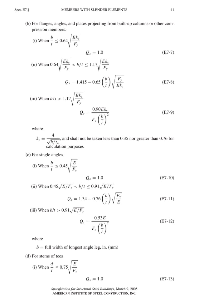 P1: GIG
GRBT055-E AISC-Sample (LRFD) June 17, 2005 16:6 Char Count= 0
MEMBERS WITH SLENDER ELEMENTS
Sect. E7.] 41
(b) For flanges, angles, and plates projecting from built-up columns or other com-
pression members:
(i) When
b
t
≤ 0.64

Ekc
Fy
Qs = 1.0 (E7-7)
(ii) When 0.64

Ekc
Fy
 b/t ≤ 1.17

Ekc
Fy
Qs = 1.415 − 0.65

b
t
 
Fy
Ekc
(E7-8)
(iii) When b/t  1.17

Ekc
Fy
Qs =
0.90Ekc
Fy

b
t
2
(E7-9)
where
kc =
4
√
h/tw
, and shall not be taken less than 0.35 nor greater than 0.76 for
calculation purposes
(c) For single angles
(i) When
b
t
≤ 0.45

E
Fy
Qs = 1.0 (E7-10)
(ii) When 0.45 E/Fy  b/t ≤ 0.91 E/Fy
Qs = 1.34 − 0.76

b
t

Fy
E
(E7-11)
(iii) When b/t  0.91 E/Fy
Qs =
0.53E
Fy

b
t
2
(E7-12)
where
b = full width of longest angle leg, in. (mm)
(d) For stems of tees
(i) When
d
t
≤ 0.75

E
Fy
Qs = 1.0 (E7-13)
Specification for Structural Steel Buildings, March 9, 2005
AMERICAN INSTITUTE OF STEEL CONSTRUCTION, INC.
 