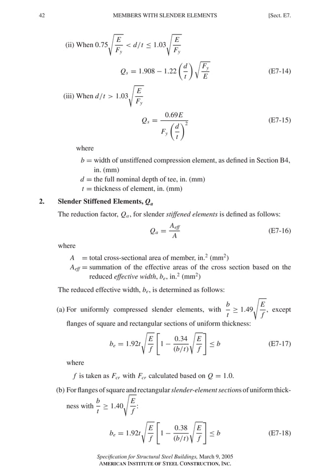 P1: GIG
GRBT055-E AISC-Sample (LRFD) June 17, 2005 16:6 Char Count= 0
42 [Sect. E7.
MEMBERS WITH SLENDER ELEMENTS
(ii) When 0.75

E
Fy
 d/t ≤ 1.03

E
Fy
Qs = 1.908 − 1.22

d
t

Fy
E
(E7-14)
(iii) When d/t  1.03

E
Fy
Qs =
0.69E
Fy

d
t
2
(E7-15)
where
b = width of unstiffened compression element, as defined in Section B4,
in. (mm)
d = the full nominal depth of tee, in. (mm)
t = thickness of element, in. (mm)
2. Slender Stiffened Elements, Qa
The reduction factor, Qa, for slender stiffened elements is defined as follows:
Qa =
Aeff
A
(E7-16)
where
A = total cross-sectional area of member, in.2
(mm2
)
Aeff = summation of the effective areas of the cross section based on the
reduced effective width, be, in.2
(mm2
)
The reduced effective width, be, is determined as follows:
(a) For uniformly compressed slender elements, with
b
t
≥ 1.49

E
f
, except
flanges of square and rectangular sections of uniform thickness:
be = 1.92t

E
f

1 −
0.34
(b/t)

E
f
≤ b (E7-17)
where
f is taken as Fcr with Fcr calculated based on Q = 1.0.
(b) Forflangesofsquareandrectangularslender-elementsectionsofuniformthick-
ness with
b
t
≥ 1.40

E
f
:
be = 1.92t

E
f

1 −
0.38
(b/t)

E
f
≤ b (E7-18)
Specification for Structural Steel Buildings, March 9, 2005
AMERICAN INSTITUTE OF STEEL CONSTRUCTION, INC.
 