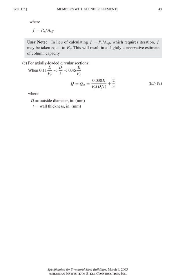 P1: GIG
GRBT055-E AISC-Sample (LRFD) June 17, 2005 16:6 Char Count= 0
MEMBERS WITH SLENDER ELEMENTS
Sect. E7.] 43
where
f = Pn/Aeff
User Note: In lieu of calculating f = Pn/Aeff, which requires iteration, f
may be taken equal to Fy. This will result in a slightly conservative estimate
of column capacity.
(c) For axially-loaded circular sections:
When 0.11
E
Fy

D
t
 0.45
E
Fy
Q = Qa =
0.038E
Fy(D/t)
+
2
3
(E7-19)
where
D = outside diameter, in. (mm)
t = wall thickness, in. (mm)
Specification for Structural Steel Buildings, March 9, 2005
AMERICAN INSTITUTE OF STEEL CONSTRUCTION, INC.
 