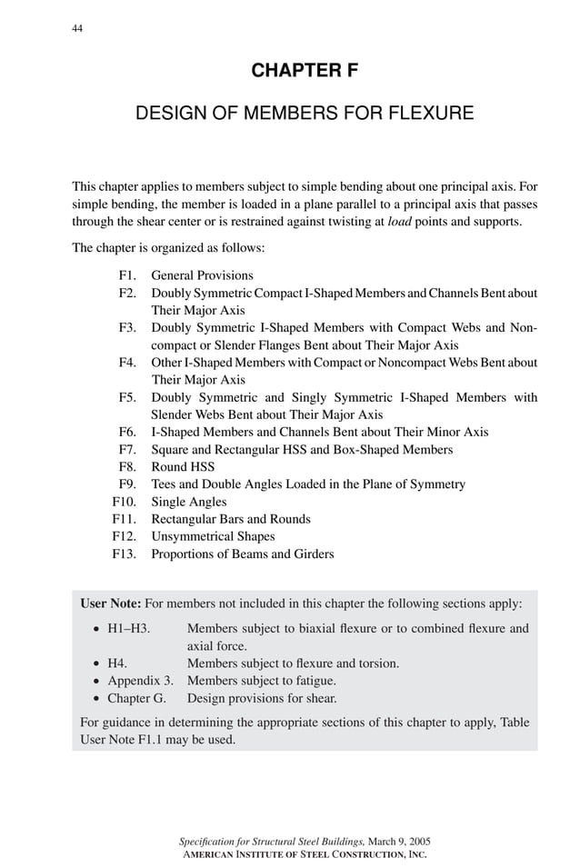 P1: GIG
GRBT055-F AISC-Sample (LRFD) June 20, 2005 12:19 Char Count= 0
44
CHAPTER F
DESIGN OF MEMBERS FOR FLEXURE
This chapter applies to members subject to simple bending about one principal axis. For
simple bending, the member is loaded in a plane parallel to a principal axis that passes
through the shear center or is restrained against twisting at load points and supports.
The chapter is organized as follows:
F1. General Provisions
F2. Doubly Symmetric Compact I-Shaped Members and Channels Bent about
Their Major Axis
F3. Doubly Symmetric I-Shaped Members with Compact Webs and Non-
compact or Slender Flanges Bent about Their Major Axis
F4. Other I-Shaped Members with Compact or Noncompact Webs Bent about
Their Major Axis
F5. Doubly Symmetric and Singly Symmetric I-Shaped Members with
Slender Webs Bent about Their Major Axis
F6. I-Shaped Members and Channels Bent about Their Minor Axis
F7. Square and Rectangular HSS and Box-Shaped Members
F8. Round HSS
F9. Tees and Double Angles Loaded in the Plane of Symmetry
F10. Single Angles
F11. Rectangular Bars and Rounds
F12. Unsymmetrical Shapes
F13. Proportions of Beams and Girders
User Note: For members not included in this chapter the following sections apply:
r H1–H3. Members subject to biaxial flexure or to combined flexure and
axial force.
r H4. Members subject to flexure and torsion.
r Appendix 3. Members subject to fatigue.
r Chapter G. Design provisions for shear.
For guidance in determining the appropriate sections of this chapter to apply, Table
User Note F1.1 may be used.
Specification for Structural Steel Buildings, March 9, 2005
AMERICAN INSTITUTE OF STEEL CONSTRUCTION, INC.
 