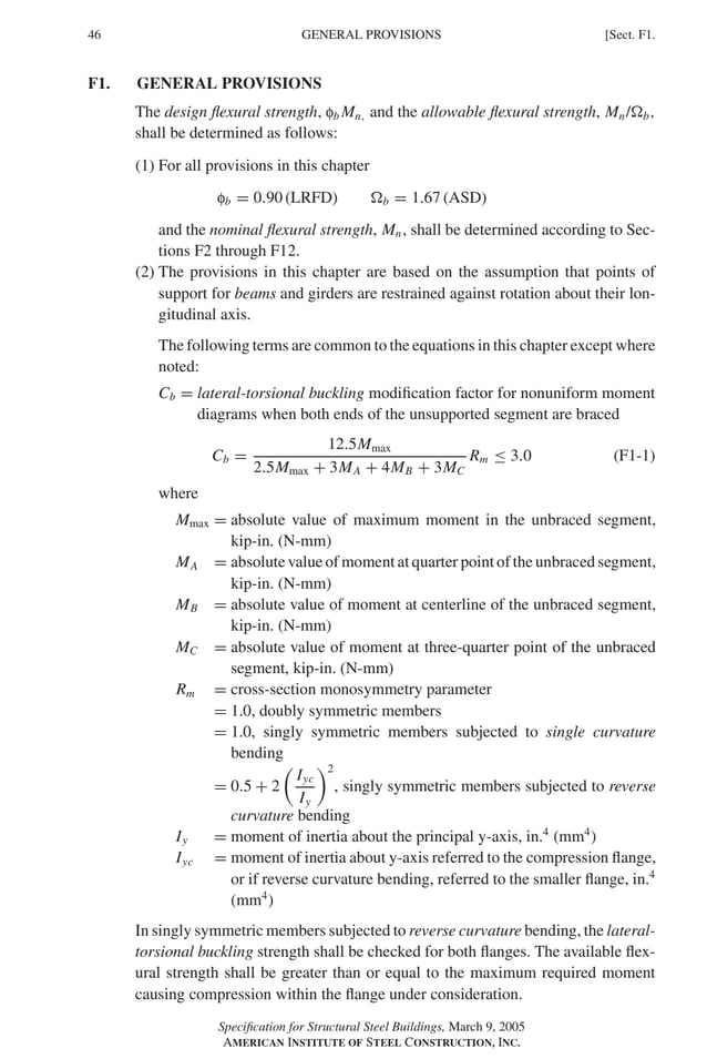 P1: GIG
GRBT055-F AISC-Sample (LRFD) June 20, 2005 12:19 Char Count= 0
46 [Sect. F1.
GENERAL PROVISIONS
F1. GENERAL PROVISIONS
The design flexural strength, fb Mn, and the allowable flexural strength, Mn/b,
shall be determined as follows:
(1) For all provisions in this chapter
fb = 0.90 (LRFD) b = 1.67 (ASD)
and the nominal flexural strength, Mn, shall be determined according to Sec-
tions F2 through F12.
(2) The provisions in this chapter are based on the assumption that points of
support for beams and girders are restrained against rotation about their lon-
gitudinal axis.
The following terms are common to the equations in this chapter except where
noted:
Cb = lateral-torsional buckling modification factor for nonuniform moment
diagrams when both ends of the unsupported segment are braced
Cb =
12.5Mmax
2.5Mmax + 3MA + 4MB + 3MC
Rm ≤ 3.0 (F1-1)
where
Mmax = absolute value of maximum moment in the unbraced segment,
kip-in. (N-mm)
MA = absolute value of moment at quarter point of the unbraced segment,
kip-in. (N-mm)
MB = absolute value of moment at centerline of the unbraced segment,
kip-in. (N-mm)
MC = absolute value of moment at three-quarter point of the unbraced
segment, kip-in. (N-mm)
Rm = cross-section monosymmetry parameter
= 1.0, doubly symmetric members
= 1.0, singly symmetric members subjected to single curvature
bending
= 0.5 + 2

Iyc
Iy
2
, singly symmetric members subjected to reverse
curvature bending
Iy = moment of inertia about the principal y-axis, in.4
(mm4
)
Iyc = moment of inertia about y-axis referred to the compression flange,
or if reverse curvature bending, referred to the smaller flange, in.4
(mm4
)
In singly symmetric members subjected to reverse curvature bending, the lateral-
torsional buckling strength shall be checked for both flanges. The available flex-
ural strength shall be greater than or equal to the maximum required moment
causing compression within the flange under consideration.
Specification for Structural Steel Buildings, March 9, 2005
AMERICAN INSTITUTE OF STEEL CONSTRUCTION, INC.
 