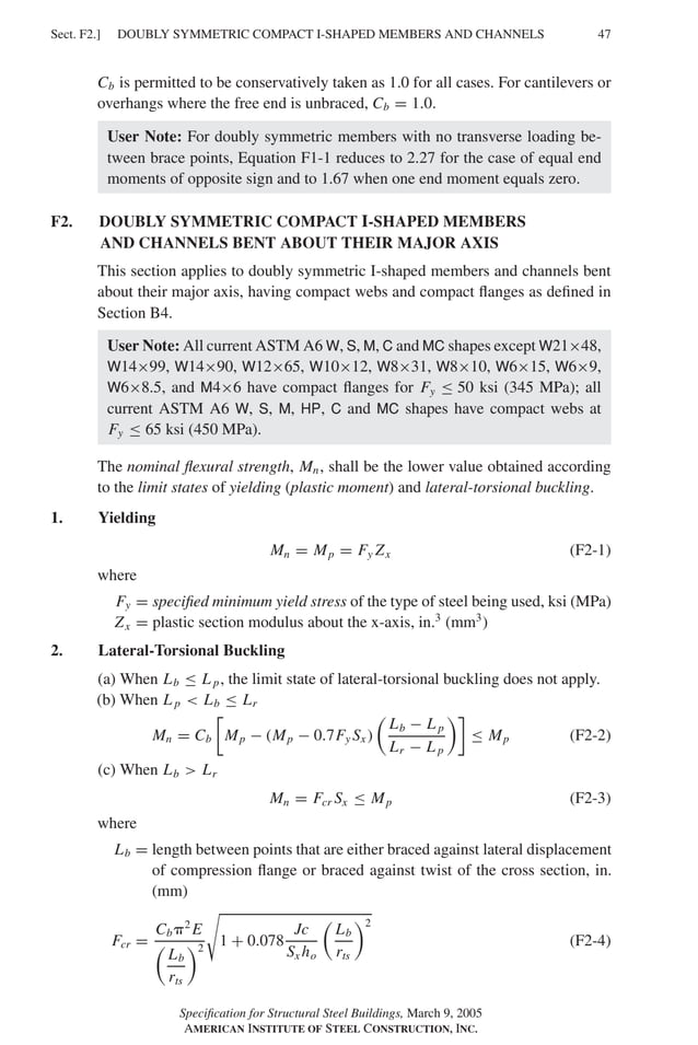 P1: GIG
GRBT055-F AISC-Sample (LRFD) June 20, 2005 12:19 Char Count= 0
DOUBLY SYMMETRIC COMPACT I-SHAPED MEMBERS AND CHANNELS
Sect. F2.] 47
Cb is permitted to be conservatively taken as 1.0 for all cases. For cantilevers or
overhangs where the free end is unbraced, Cb = 1.0.
User Note: For doubly symmetric members with no transverse loading be-
tween brace points, Equation F1-1 reduces to 2.27 for the case of equal end
moments of opposite sign and to 1.67 when one end moment equals zero.
F2. DOUBLY SYMMETRIC COMPACT I-SHAPED MEMBERS
AND CHANNELS BENT ABOUT THEIR MAJOR AXIS
This section applies to doubly symmetric I-shaped members and channels bent
about their major axis, having compact webs and compact flanges as defined in
Section B4.
User Note: All current ASTM A6 W, S, M, C and MC shapes except W21×48,
W14×99, W14×90, W12×65, W10×12, W8×31, W8×10, W6×15, W6×9,
W6×8.5, and M4×6 have compact flanges for Fy ≤ 50 ksi (345 MPa); all
current ASTM A6 W, S, M, HP, C and MC shapes have compact webs at
Fy ≤ 65 ksi (450 MPa).
The nominal flexural strength, Mn, shall be the lower value obtained according
to the limit states of yielding (plastic moment) and lateral-torsional buckling.
1. Yielding
Mn = Mp = Fy Zx (F2-1)
where
Fy = specified minimum yield stress of the type of steel being used, ksi (MPa)
Zx = plastic section modulus about the x-axis, in.3
(mm3
)
2. Lateral-Torsional Buckling
(a) When Lb ≤ L p, the limit state of lateral-torsional buckling does not apply.
(b) When L p  Lb ≤ Lr
Mn = Cb

Mp − (Mp − 0.7Fy Sx )

Lb − L p
Lr − L p

≤ Mp (F2-2)
(c) When Lb  Lr
Mn = Fcr Sx ≤ Mp (F2-3)
where
Lb = length between points that are either braced against lateral displacement
of compression flange or braced against twist of the cross section, in.
(mm)
Fcr =
Cb2
E

Lb
rts
2

1 + 0.078
Jc
Sx ho

Lb
rts
2
(F2-4)
Specification for Structural Steel Buildings, March 9, 2005
AMERICAN INSTITUTE OF STEEL CONSTRUCTION, INC.
 