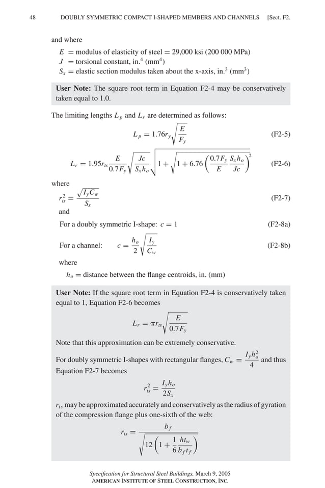 48 [Sect. F2.
DOUBLY SYMMETRIC COMPACT I-SHAPED MEMBERS AND CHANNELS
and where
E = modulus of elasticity of steel = 29,000 ksi (200 000 MPa)
J = torsional constant, in.4
(mm4
)
Sx = elastic section modulus taken about the x-axis, in.3
(mm3
)
User Note: The square root term in Equation F2-4 may be conservatively
taken equal to 1.0.
The limiting lengths L p and Lr are determined as follows:
L p = 1.76ry
�
E
Fy
(F2-5)
Lr = 1.95rts
E
0.7Fy
�
Jc
Sx ho
�
�
�
�1 +
�
1 + 6.76
�
0.7Fy
E
Sx ho
Jc
�
(F2-6)
where
r2
ts =
�
IyCw
Sx
(F2-7)
and
For a doubly symmetric I-shape: c = 1 (F2-8a)
For a channel: c =
ho
2
�
Iy
Cw
(F2-8b)
where
ho = distance between the ﬂange centroids, in. (mm)
User Note: If the square root term in Equation F2-4 is conservatively taken
equal to 1, Equation F2-6 becomes
Lr = �rts
�
E
0.7Fy
Note that this approximation can be extremely conservative.
For doubly symmetric I-shapes with rectangular ﬂanges, Cw =
Iyh2
o
4
and thus
Equation F2-7 becomes
r2
ts =
Iyho
2Sx
rts maybeapproximatedaccuratelyandconservativelyastheradiusofgyration
of the compression ﬂange plus one-sixth of the web:
rts =
b f
�
12
�
1 +
1
6
htw
b f t f
�
Speciﬁcation for Structural Steel Buildings, March 9, 2005
AMERICAN INSTITUTE OF STEEL CONSTRUCTION, INC.
2
 