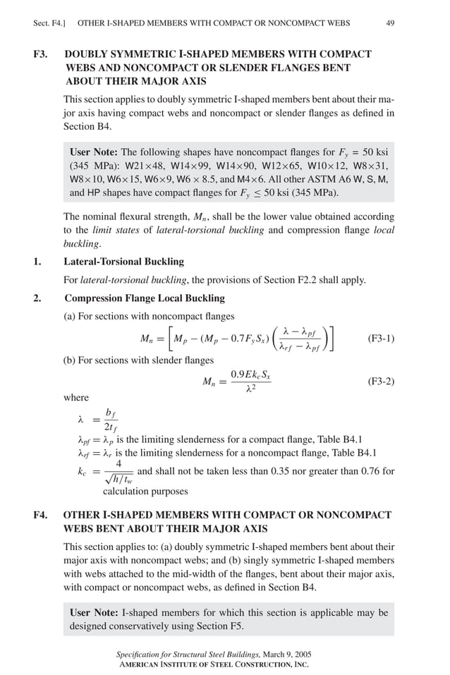 OTHER I-SHAPED MEMBERS WITH COMPACT OR NONCOMPACT WEBS
Sect. F4.] 49
F3. DOUBLY SYMMETRIC I-SHAPED MEMBERS WITH COMPACT
WEBS AND NONCOMPACT OR SLENDER FLANGES BENT
ABOUT THEIR MAJOR AXIS
This section applies to doubly symmetric I-shaped members bent about their ma-
jor axis having compact webs and noncompact or slender ﬂanges as deﬁned in
Section B4.
User Note: The following shapes have noncompact ﬂanges for Fy ≤ 50 ksi
(345 MPa): W21×48, W14×99, W14×90, W12×65, W10×12, W8×31,
W8×10, W6×15, W6×9, W6 × 8.5, and M4×6. All other ASTM A6 W, S, M,
and HP shapes have compact ﬂanges for Fy ≤ 50 ksi (345 MPa).
The nominal ﬂexural strength, Mn, shall be the lower value obtained according
to the limit states of lateral-torsional buckling and compression ﬂange local
buckling.
1. Lateral-Torsional Buckling
For lateral-torsional buckling, the provisions of Section F2.2 shall apply.
2. Compression Flange Local Buckling
(a) For sections with noncompact ﬂanges
Mn =
�
Mp − (Mp − 0.7Fy Sx )
�
λ − λpf
λr f − λpf
��
(F3-1)
(b) For sections with slender ﬂanges
Mn =
0.9Ekc Sx
λ2
(F3-2)
where
λ =
b f
2t f
λpf = λp is the limiting slenderness for a compact ﬂange, Table B4.1
λrf = λr is the limiting slenderness for a noncompact ﬂange, Table B4.1
kc =
4
√
h/tw
and shall not be taken less than 0.35 nor greater than 0.76 for
calculation purposes
F4. OTHER I-SHAPED MEMBERS WITH COMPACT OR NONCOMPACT
WEBS BENT ABOUT THEIR MAJOR AXIS
This section applies to: (a) doubly symmetric I-shaped members bent about their
major axis with noncompact webs; and (b) singly symmetric I-shaped members
with webs attached to the mid-width of the ﬂanges, bent about their major axis,
with compact or noncompact webs, as deﬁned in Section B4.
User Note: I-shaped members for which this section is applicable may be
designed conservatively using Section F5.
Speciﬁcation for Structural Steel Buildings, March 9, 2005
AMERICAN INSTITUTE OF STEEL CONSTRUCTION, INC.
=
 