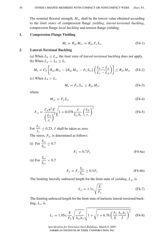 P1: GIG
GRBT055-F AISC-Sample (LRFD) June 20, 2005 12:19 Char Count= 0
50 [Sect. F4.
OTHER I-SHAPED MEMBERS WITH COMPACT OR NONCOMPACT WEBS
The nominal flexural strength, Mn, shall be the lowest value obtained according
to the limit states of compression flange yielding, lateral-torsional buckling,
compression flange local buckling and tension flange yielding.
1. Compression Flange Yielding
Mn = Rpc Myc = Rpc Fy Sxc (F4-1)
2. Lateral-Torsional Buckling
(a) When Lb ≤ L p, the limit state of lateral-torsional buckling does not apply.
(b) When L p  Lb ≤ Lr
Mn = Cb

Rpc Myc − Rpc Myc − FL Sxc

Lb − L p
Lr − L p

≤ Rpc Myc (F4-2)
(c) When Lb  Lr
Mn = Fcr Sxc ≤ Rpc Myc (F4-3)
where
Myc = Fy Sxc (F4-4)
Fcr =
Cb2
E

Lb
rt
2

1 + 0.078
J
Sxcho

Lb
rt
2
(F4-5)
For
Iyc
Iy
≤ 0.23, J shall be taken as zero.
The stress, FL, is determined as follows:
(i) For
Sxt
Sxc
≥ 0.7
FL = 0.7Fy (F4-6a)
(ii) For
Sxt
Sxc
 0.7
FL = Fy
Sxt
Sxc
≥ 0.5Fy (F4-6b)
The limiting laterally unbraced length for the limit state of yielding, L p, is
L p = 1.1rt

E
Fy
(F4-7)
The limiting unbraced length for the limit state of inelastic lateral-torsional buck-
ling, Lr , is
Lr = 1.95rt
E
FL

J
Sxcho




1 +

1 + 6.76

FL
E
Sxcho
J
2
(F4-8)
Specification for Structural Steel Buildings, March 9, 2005
AMERICAN INSTITUTE OF STEEL CONSTRUCTION, INC.
 