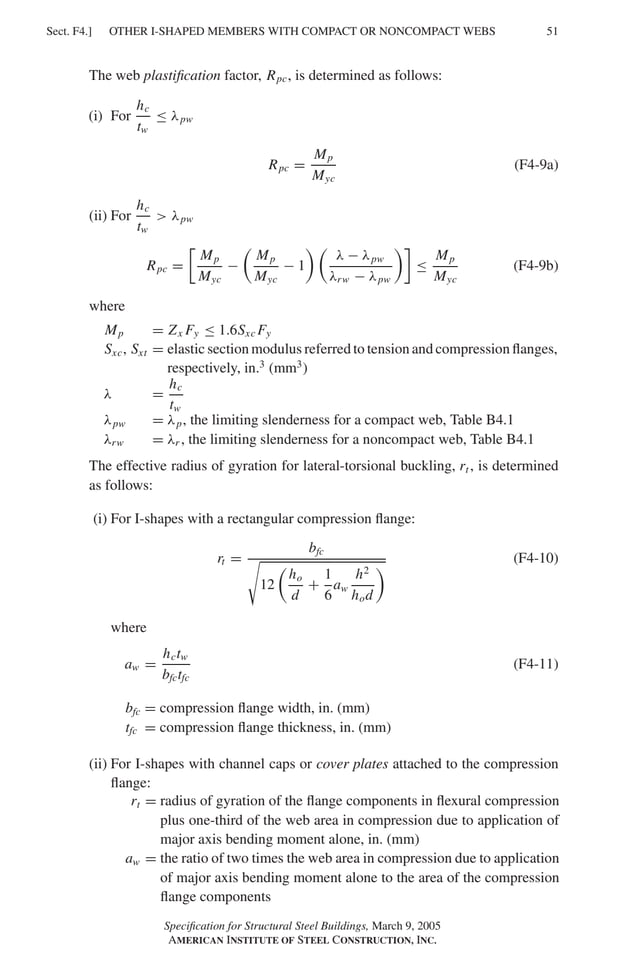 P1: GIG
GRBT055-F AISC-Sample (LRFD) June 20, 2005 12:19 Char Count= 0
OTHER I-SHAPED MEMBERS WITH COMPACT OR NONCOMPACT WEBS
Sect. F4.] 51
The web plastification factor, Rpc, is determined as follows:
(i) For
hc
tw
≤ λpw
Rpc =
Mp
Myc
(F4-9a)
(ii) For
hc
tw
 λpw
Rpc =

Mp
Myc
−

Mp
Myc
− 1
 
λ − λpw
λrw − λpw

≤
Mp
Myc
(F4-9b)
where
Mp = Zx Fy ≤ 1.6Sxc Fy
Sxc, Sxt = elastic section modulus referred to tension and compression flanges,
respectively, in.3
(mm3
)
λ =
hc
tw
λpw = λp, the limiting slenderness for a compact web, Table B4.1
λrw = λr , the limiting slenderness for a noncompact web, Table B4.1
The effective radius of gyration for lateral-torsional buckling, rt , is determined
as follows:
(i) For I-shapes with a rectangular compression flange:
rt =
bfc

12

ho
d
+
1
6
aw
h2
hod
 (F4-10)
where
aw =
hctw
bfctfc
(F4-11)
bfc = compression flange width, in. (mm)
tfc = compression flange thickness, in. (mm)
(ii) For I-shapes with channel caps or cover plates attached to the compression
flange:
rt = radius of gyration of the flange components in flexural compression
plus one-third of the web area in compression due to application of
major axis bending moment alone, in. (mm)
aw = the ratio of two times the web area in compression due to application
of major axis bending moment alone to the area of the compression
flange components
Specification for Structural Steel Buildings, March 9, 2005
AMERICAN INSTITUTE OF STEEL CONSTRUCTION, INC.
 