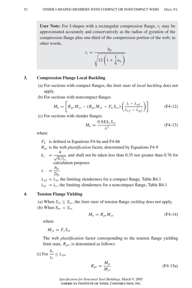 P1: GIG
GRBT055-F AISC-Sample (LRFD) June 20, 2005 12:19 Char Count= 0
52 [Sect. F4.
OTHER I-SHAPED MEMBERS WITH COMPACT OR NONCOMPACT WEBS
User Note: For I-shapes with a rectangular compression flange, rt may be
approximated accurately and conservatively as the radius of gyration of the
compression flange plus one-third of the compression portion of the web; in
other words,
rt =
bfc

12

1 +
1
6
aw

3. Compression Flange Local Buckling
(a) For sections with compact flanges, the limit state of local buckling does not
apply.
(b) For sections with noncompact flanges
Mn =

Rpc Myc − (Rpc Myc − FL Sxc)

λ − λpf
λr f − λpf

(F4-12)
(c) For sections with slender flanges
Mn =
0.9Ekc Sxc
λ2
(F4-13)
where
FL is defined in Equations F4-6a and F4-6b
Rpc is the web plastification factor, determined by Equations F4-9
kc =
4
√
h/tw
and shall not be taken less than 0.35 nor greater than 0.76 for
calculation purposes
λ =
bfc
2tfc
λpf = λp, the limiting slenderness for a compact flange, Table B4.1
λrf = λr , the limiting slenderness for a noncompact flange, Table B4.1
4. Tension Flange Yielding
(a) When Sxt ≥ Sxc, the limit state of tension flange yielding does not apply.
(b) When Sxt  Sxc
Mn = Rpt Myt (F4-14)
where
Myt = Fy Sxt
The web plastification factor corresponding to the tension flange yielding
limit state, Rpt , is determined as follows:
(i) For
hc
tw
≤ λpw
Rpt =
Mp
Myt
(F4-15a)
Specification for Structural Steel Buildings, March 9, 2005
AMERICAN INSTITUTE OF STEEL CONSTRUCTION, INC.
 