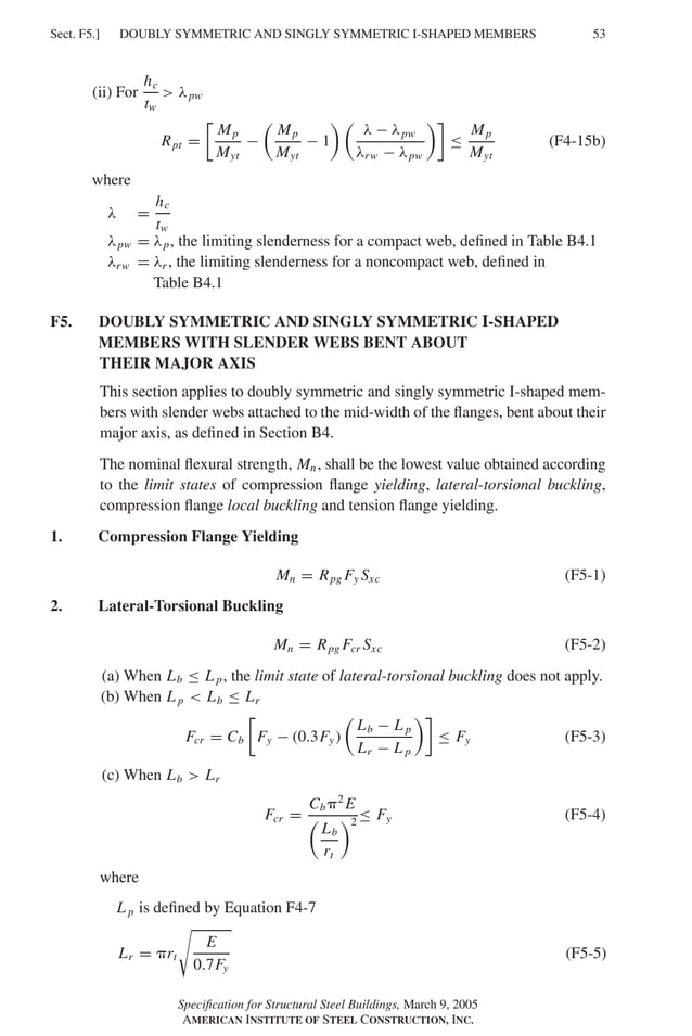 P1: GIG
GRBT055-F AISC-Sample (LRFD) June 20, 2005 12:19 Char Count= 0
DOUBLY SYMMETRIC AND SINGLY SYMMETRIC I-SHAPED MEMBERS
Sect. F5.] 53
(ii) For
hc
tw
 λpw
Rpt =

Mp
Myt
−

Mp
Myt
− 1
 
λ − λpw
λrw − λpw

≤
Mp
Myt
(F4-15b)
where
λ =
hc
tw
λpw = λp, the limiting slenderness for a compact web, defined in Table B4.1
λrw = λr , the limiting slenderness for a noncompact web, defined in
Table B4.1
F5. DOUBLY SYMMETRIC AND SINGLY SYMMETRIC I-SHAPED
MEMBERS WITH SLENDER WEBS BENT ABOUT
THEIR MAJOR AXIS
This section applies to doubly symmetric and singly symmetric I-shaped mem-
bers with slender webs attached to the mid-width of the flanges, bent about their
major axis, as defined in Section B4.
The nominal flexural strength, Mn, shall be the lowest value obtained according
to the limit states of compression flange yielding, lateral-torsional buckling,
compression flange local buckling and tension flange yielding.
1. Compression Flange Yielding
Mn = Rpg Fy Sxc (F5-1)
2. Lateral-Torsional Buckling
Mn = Rpg Fcr Sxc (F5-2)
(a) When Lb ≤ L p, the limit state of lateral-torsional buckling does not apply.
(b) When L p  Lb ≤ Lr
Fcr = Cb

Fy − (0.3Fy)

Lb − L p
Lr − L p

≤ Fy (F5-3)
(c) When Lb  Lr
Fcr =
Cb2
E

Lb
rt
2
≤ Fy (F5-4)
where
L p is defined by Equation F4-7
Lr = rt

E
0.7Fy
(F5-5)
Specification for Structural Steel Buildings, March 9, 2005
AMERICAN INSTITUTE OF STEEL CONSTRUCTION, INC.
 