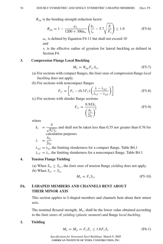 P1: GIG
GRBT055-F AISC-Sample (LRFD) June 20, 2005 12:19 Char Count= 0
54 [Sect. F5.
DOUBLY SYMMETRIC AND SINGLY SYMMETRIC I-SHAPED MEMBERS
Rpg is the bending strength reduction factor:
Rpg = 1 −
aw
1200 + 300aw
hc
tw
− 5.7

E
Fy
≤ 1.0 (F5-6)
aw is defined by Equation F4-11 but shall not exceed 10
and
rt is the effective radius of gyration for lateral buckling as defined in
Section F4.
3. Compression Flange Local Buckling
Mn = Rpg Fcr Sxc (F5-7)
(a) For sections with compact flanges, the limit state of compression flange local
buckling does not apply.
(b) For sections with noncompact flanges
Fcr =

Fy − (0.3Fy)

λ − λpf
λr f − λpf

(F5-8)
(c) For sections with slender flange sections
Fcr =
0.9Ekc

bf
2tf
2
(F5-9)
where
kc =
4
√
h/tw
and shall not be taken less than 0.35 nor greater than 0.76 for
calculation purposes
λ =
bfc
2tfc
λpf = λp, the limiting slenderness for a compact flange, Table B4.1
λr f = λr , the limiting slenderness for a noncompact flange, Table B4.1
4. Tension Flange Yielding
(a) When Sxt ≥ Sxc, the limit state of tension flange yielding does not apply.
(b) When Sxt  Sxc
Mn = Fy Sxt (F5-10)
F6. I-SHAPED MEMBERS AND CHANNELS BENT ABOUT
THEIR MINOR AXIS
This section applies to I-shaped members and channels bent about their minor
axis.
The nominal flexural strength, Mn, shall be the lower value obtained according
to the limit states of yielding (plastic moment) and flange local buckling.
1. Yielding
Mn = Mp = Fy Zy ≤ 1.6Fy Sy (F6-1)
Specification for Structural Steel Buildings, March 9, 2005
AMERICAN INSTITUTE OF STEEL CONSTRUCTION, INC.
 