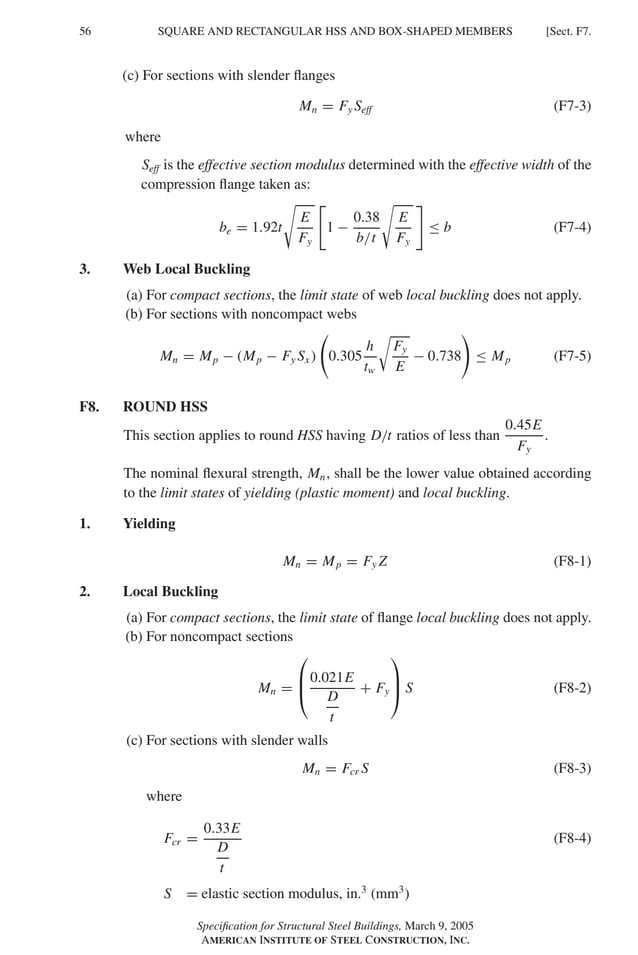 P1: GIG
GRBT055-F AISC-Sample (LRFD) June 20, 2005 12:19 Char Count= 0
56 [Sect. F7.
SQUARE AND RECTANGULAR HSS AND BOX-SHAPED MEMBERS
(c) For sections with slender flanges
Mn = Fy Seff (F7-3)
where
Seff is the effective section modulus determined with the effective width of the
compression flange taken as:
be = 1.92t

E
Fy

1 −
0.38
b/t

E
Fy

≤ b (F7-4)
3. Web Local Buckling
(a) For compact sections, the limit state of web local buckling does not apply.
(b) For sections with noncompact webs
Mn = Mp − (Mp − Fy Sx ) 0.305
h
tw

Fy
E
− 0.738 ≤ Mp (F7-5)
F8. ROUND HSS
This section applies to round HSS having D/t ratios of less than
0.45E
Fy
.
The nominal flexural strength, Mn, shall be the lower value obtained according
to the limit states of yielding (plastic moment) and local buckling.
1. Yielding
Mn = Mp = Fy Z (F8-1)
2. Local Buckling
(a) For compact sections, the limit state of flange local buckling does not apply.
(b) For noncompact sections
Mn =



0.021E
D
t
+ Fy


 S (F8-2)
(c) For sections with slender walls
Mn = Fcr S (F8-3)
where
Fcr =
0.33E
D
t
(F8-4)
S = elastic section modulus, in.3
(mm3
)
Specification for Structural Steel Buildings, March 9, 2005
AMERICAN INSTITUTE OF STEEL CONSTRUCTION, INC.
 