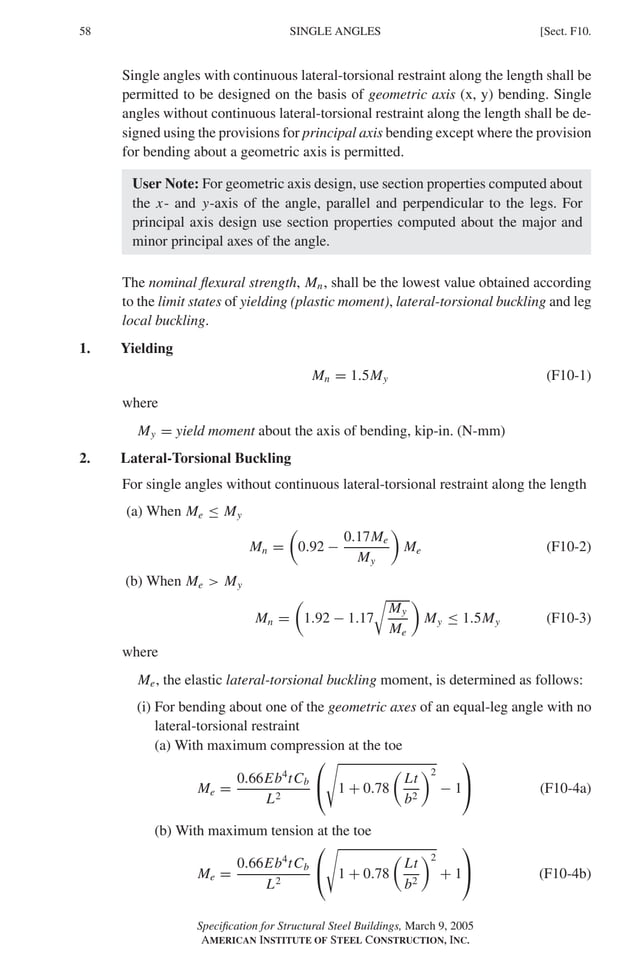 P1: GIG
GRBT055-F AISC-Sample (LRFD) June 20, 2005 12:19 Char Count= 0
58 [Sect. F10.
SINGLE ANGLES
Single angles with continuous lateral-torsional restraint along the length shall be
permitted to be designed on the basis of geometric axis (x, y) bending. Single
angles without continuous lateral-torsional restraint along the length shall be de-
signed using the provisions for principal axis bending except where the provision
for bending about a geometric axis is permitted.
User Note: For geometric axis design, use section properties computed about
the x- and y-axis of the angle, parallel and perpendicular to the legs. For
principal axis design use section properties computed about the major and
minor principal axes of the angle.
The nominal flexural strength, Mn, shall be the lowest value obtained according
to the limit states of yielding (plastic moment), lateral-torsional buckling and leg
local buckling.
1. Yielding
Mn = 1.5My (F10-1)
where
My = yield moment about the axis of bending, kip-in. (N-mm)
2. Lateral-Torsional Buckling
For single angles without continuous lateral-torsional restraint along the length
(a) When Me ≤ My
Mn =

0.92 −
0.17Me
My

Me (F10-2)
(b) When Me  My
Mn =

1.92 − 1.17

My
Me

My ≤ 1.5My (F10-3)
where
Me, the elastic lateral-torsional buckling moment, is determined as follows:
(i) For bending about one of the geometric axes of an equal-leg angle with no
lateral-torsional restraint
(a) With maximum compression at the toe
Me =
0.66Eb4
tCb
L2



1 + 0.78

Lt
b2
2
− 1

 (F10-4a)
(b) With maximum tension at the toe
Me =
0.66Eb4
tCb
L2



1 + 0.78

Lt
b2
2
+ 1

 (F10-4b)
Specification for Structural Steel Buildings, March 9, 2005
AMERICAN INSTITUTE OF STEEL CONSTRUCTION, INC.
 