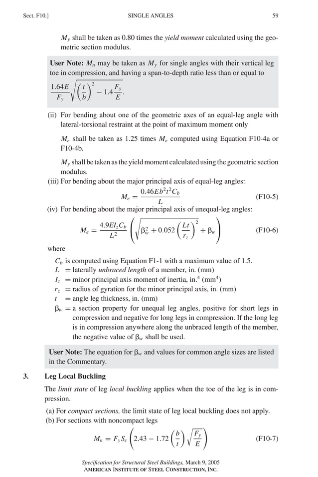 P1: GIG
GRBT055-F AISC-Sample (LRFD) June 20, 2005 12:19 Char Count= 0
SINGLE ANGLES
Sect. F10.] 59
My shall be taken as 0.80 times the yield moment calculated using the geo-
metric section modulus.
User Note: Mn may be taken as My for single angles with their vertical leg
toe in compression, and having a span-to-depth ratio less than or equal to
1.64E
Fy


t
b
2
− 1.4
Fy
E
.
(ii) For bending about one of the geometric axes of an equal-leg angle with
lateral-torsional restraint at the point of maximum moment only
Me shall be taken as 1.25 times Me computed using Equation F10-4a or
F10-4b.
My shallbetakenastheyieldmomentcalculatedusingthegeometricsection
modulus.
(iii) For bending about the major principal axis of equal-leg angles:
Me =
0.46Eb2
t2
Cb
L
(F10-5)
(iv) For bending about the major principal axis of unequal-leg angles:
Me =
4.9EIzCb
L2



2
w + 0.052

Lt
rz
2
+ w

 (F10-6)
where
Cb is computed using Equation F1-1 with a maximum value of 1.5.
L = laterally unbraced length of a member, in. (mm)
Iz = minor principal axis moment of inertia, in.4
(mm4
)
rz = radius of gyration for the minor principal axis, in. (mm)
t = angle leg thickness, in. (mm)
w = a section property for unequal leg angles, positive for short legs in
compression and negative for long legs in compression. If the long leg
is in compression anywhere along the unbraced length of the member,
the negative value of w shall be used.
User Note: The equation for w and values for common angle sizes are listed
in the Commentary.
3. Leg Local Buckling
The limit state of leg local buckling applies when the toe of the leg is in com-
pression.
(a) For compact sections, the limit state of leg local buckling does not apply.
(b) For sections with noncompact legs
Mn = Fy Sc 2.43 − 1.72

b
t
 
Fy
E
(F10-7)
Specification for Structural Steel Buildings, March 9, 2005
AMERICAN INSTITUTE OF STEEL CONSTRUCTION, INC.
 