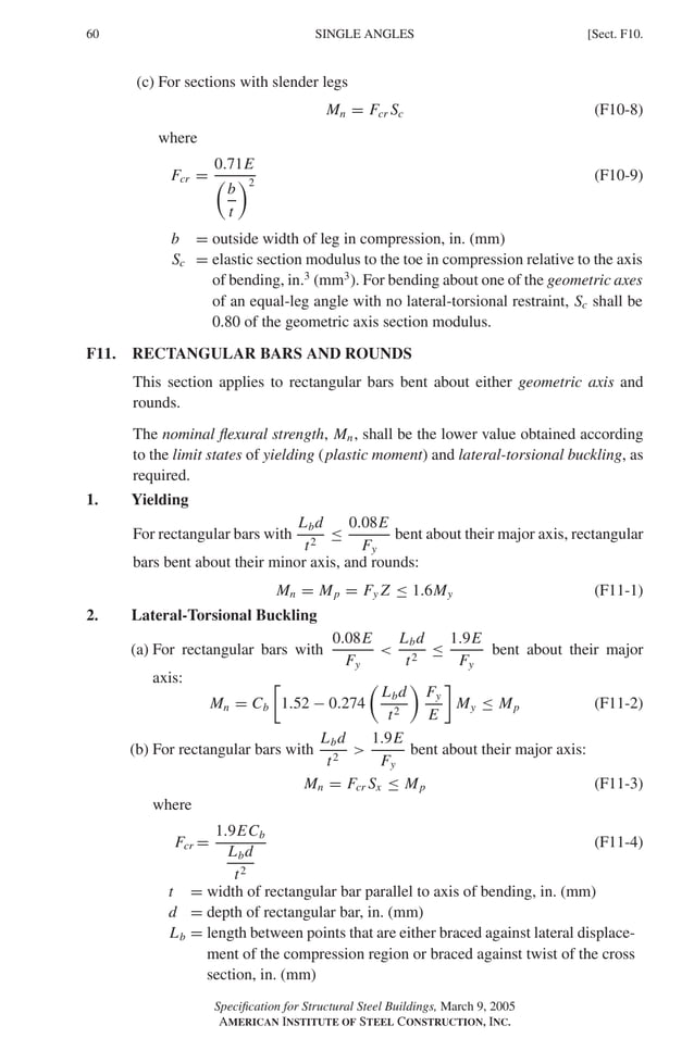 P1: GIG
GRBT055-F AISC-Sample (LRFD) June 20, 2005 12:19 Char Count= 0
60 [Sect. F10.
SINGLE ANGLES
(c) For sections with slender legs
Mn = Fcr Sc (F10-8)
where
Fcr =
0.71E

b
t
2
(F10-9)
b = outside width of leg in compression, in. (mm)
Sc = elastic section modulus to the toe in compression relative to the axis
of bending, in.3
(mm3
). For bending about one of the geometric axes
of an equal-leg angle with no lateral-torsional restraint, Sc shall be
0.80 of the geometric axis section modulus.
F11. RECTANGULAR BARS AND ROUNDS
This section applies to rectangular bars bent about either geometric axis and
rounds.
The nominal flexural strength, Mn, shall be the lower value obtained according
to the limit states of yielding (plastic moment) and lateral-torsional buckling, as
required.
1. Yielding
For rectangular bars with
Lbd
t2
≤
0.08E
Fy
bent about their major axis, rectangular
bars bent about their minor axis, and rounds:
Mn = Mp = Fy Z ≤ 1.6My (F11-1)
2. Lateral-Torsional Buckling
(a) For rectangular bars with
0.08E
Fy

Lbd
t2
≤
1.9E
Fy
bent about their major
axis:
Mn = Cb

1.52 − 0.274

Lbd
t2

Fy
E

My ≤ Mp (F11-2)
(b) For rectangular bars with
Lbd
t2

1.9E
Fy
bent about their major axis:
Mn = Fcr Sx ≤ Mp (F11-3)
where
Fcr =
1.9ECb
Lbd
t2
(F11-4)
t = width of rectangular bar parallel to axis of bending, in. (mm)
d = depth of rectangular bar, in. (mm)
Lb = length between points that are either braced against lateral displace-
ment of the compression region or braced against twist of the cross
section, in. (mm)
Specification for Structural Steel Buildings, March 9, 2005
AMERICAN INSTITUTE OF STEEL CONSTRUCTION, INC.
 