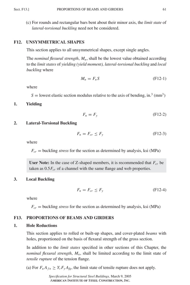 P1: GIG
GRBT055-F AISC-Sample (LRFD) June 20, 2005 12:19 Char Count= 0
PROPORTIONS OF BEAMS AND GIRDERS
Sect. F13.] 61
(c) For rounds and rectangular bars bent about their minor axis, the limit state of
lateral-torsional buckling need not be considered.
F12. UNSYMMETRICAL SHAPES
This section applies to all unsymmetrical shapes, except single angles.
The nominal flexural strength, Mn, shall be the lowest value obtained according
to the limit states of yielding (yield moment), lateral-torsional buckling and local
buckling where
Mn = Fn S (F12-1)
where
S = lowest elastic section modulus relative to the axis of bending, in.3
(mm3
)
1. Yielding
Fn = Fy (F12-2)
2. Lateral-Torsional Buckling
Fn = Fcr ≤ Fy (F12-3)
where
Fcr = buckling stress for the section as determined by analysis, ksi (MPa)
User Note: In the case of Z-shaped members, it is recommended that Fcr be
taken as 0.5Fcr of a channel with the same flange and web properties.
3. Local Buckling
Fn = Fcr ≤ Fy (F12-4)
where
Fcr = buckling stress for the section as determined by analysis, ksi (MPa)
F13. PROPORTIONS OF BEAMS AND GIRDERS
1. Hole Reductions
This section applies to rolled or built-up shapes, and cover-plated beams with
holes, proportioned on the basis of flexural strength of the gross section.
In addition to the limit states specified in other sections of this Chapter, the
nominal flexural strength, Mn, shall be limited according to the limit state of
tensile rupture of the tension flange.
(a) For Fu A f n ≥ Yt Fy Afg, the limit state of tensile rupture does not apply.
Specification for Structural Steel Buildings, March 9, 2005
AMERICAN INSTITUTE OF STEEL CONSTRUCTION, INC.
 