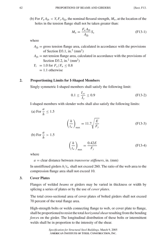 P1: GIG
GRBT055-F AISC-Sample (LRFD) June 20, 2005 12:19 Char Count= 0
62 [Sect. F13.
PROPORTIONS OF BEAMS AND GIRDERS
(b) For Fu Afn  Yt Fy Afg, the nominal flexural strength, Mn, at the location of the
holes in the tension flange shall not be taken greater than:
Mn =
Fu Afn
Afg
Sx (F13-1)
where
Afg = gross tension flange area, calculated in accordance with the provisions
of Section D3.1, in.2
(mm2
)
Afn = net tension flange area, calculated in accordance with the provisions of
Section D3.2, in.2
(mm2
)
Yt = 1.0 for Fy/Fu ≤ 0.8
= 1.1 otherwise
2. Proportioning Limits for I-Shaped Members
Singly symmetric I-shaped members shall satisfy the following limit:
0.1 ≤
Iyc
Iy
≤ 0.9 (F13-2)
I-shaped members with slender webs shall also satisfy the following limits:
(a) For
a
h
≤ 1.5

h
tw

max
= 11.7

E
Fy
(F13-3)
(b) For
a
h
 1.5

h
tw

max
=
0.42E
Fy
(F13-4)
where
a = clear distance between transverse stiffeners, in. (mm)
In unstiffened girders h/tw shall not exceed 260. The ratio of the web area to the
compression flange area shall not exceed 10.
3. Cover Plates
Flanges of welded beams or girders may be varied in thickness or width by
splicing a series of plates or by the use of cover plates.
The total cross-sectional area of cover plates of bolted girders shall not exceed
70 percent of the total flange area.
High-strength bolts or welds connecting flange to web, or cover plate to flange,
shallbeproportionedtoresistthetotalhorizontalshearresultingfromthebending
forces on the girder. The longitudinal distribution of these bolts or intermittent
welds shall be in proportion to the intensity of the shear.
Specification for Structural Steel Buildings, March 9, 2005
AMERICAN INSTITUTE OF STEEL CONSTRUCTION, INC.
 