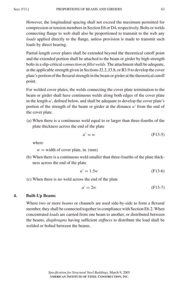 P1: GIG
GRBT055-F AISC-Sample (LRFD) June 20, 2005 12:19 Char Count= 0
PROPORTIONS OF BEAMS AND GIRDERS
Sect. F13.] 63
However, the longitudinal spacing shall not exceed the maximum permitted for
compression or tension members in Section E6 or D4, respectively. Bolts or welds
connecting flange to web shall also be proportioned to transmit to the web any
loads applied directly to the flange, unless provision is made to transmit such
loads by direct bearing.
Partial-length cover plates shall be extended beyond the theoretical cutoff point
and the extended portion shall be attached to the beam or girder by high-strength
bolts in a slip-critical connection or fillet welds. The attachment shall be adequate,
at the applicable strength given in Sections J2.2, J3.8, or B3.9 to develop the cover
plate’s portion of the flexural strength in the beam or girder at the theoretical cutoff
point.
For welded cover plates, the welds connecting the cover plate termination to the
beam or girder shall have continuous welds along both edges of the cover plate
in the length a
, defined below, and shall be adequate to develop the cover plate’s
portion of the strength of the beam or girder at the distance a
from the end of
the cover plate.
(a) When there is a continuous weld equal to or larger than three-fourths of the
plate thickness across the end of the plate
a
= w (F13-5)
where
w = width of cover plate, in. (mm)
(b) When there is a continuous weld smaller than three-fourths of the plate thick-
ness across the end of the plate
a
= 1.5w (F13-6)
(c) When there is no weld across the end of the plate
a
= 2w (F13-7)
4. Built-Up Beams
Where two or more beams or channels are used side-by-side to form a flexural
member, they shall be connected together in compliance with Section E6.2. When
concentrated loads are carried from one beam to another, or distributed between
the beams, diaphragms having sufficient stiffness to distribute the load shall be
welded or bolted between the beams.
Specification for Structural Steel Buildings, March 9, 2005
AMERICAN INSTITUTE OF STEEL CONSTRUCTION, INC.
 