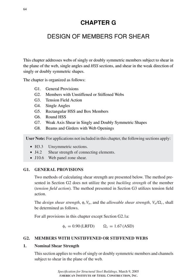 P1: GIG
GRBT055-G AISC-Sample (LRFD) June 17, 2005 16:16 Char Count= 0
64
CHAPTER G
DESIGN OF MEMBERS FOR SHEAR
This chapter addresses webs of singly or doubly symmetric members subject to shear in
the plane of the web, single angles and HSS sections, and shear in the weak direction of
singly or doubly symmetric shapes.
The chapter is organized as follows:
G1. General Provisions
G2. Members with Unstiffened or Stiffened Webs
G3. Tension Field Action
G4. Single Angles
G5. Rectangular HSS and Box Members
G6. Round HSS
G7. Weak Axis Shear in Singly and Doubly Symmetric Shapes
G8. Beams and Girders with Web Openings
User Note: For applications not included in this chapter, the following sections apply:
r H3.3 Unsymmetric sections.
r J4.2 Shear strength of connecting elements.
r J10.6 Web panel zone shear.
G1. GENERAL PROVISIONS
Two methods of calculating shear strength are presented below. The method pre-
sented in Section G2 does not utilize the post buckling strength of the member
(tension field action). The method presented in Section G3 utilizes tension field
action.
The design shear strength, fv Vn, and the allowable shear strength, Vn/v , shall
be determined as follows.
For all provisions in this chapter except Section G2.1a:
fv = 0.90 (LRFD) v = 1.67 (ASD)
G2. MEMBERS WITH UNSTIFFENED OR STIFFENED WEBS
1. Nominal Shear Strength
This section applies to webs of singly or doubly symmetric members and channels
subject to shear in the plane of the web.
Specification for Structural Steel Buildings, March 9, 2005
AMERICAN INSTITUTE OF STEEL CONSTRUCTION, INC.
 