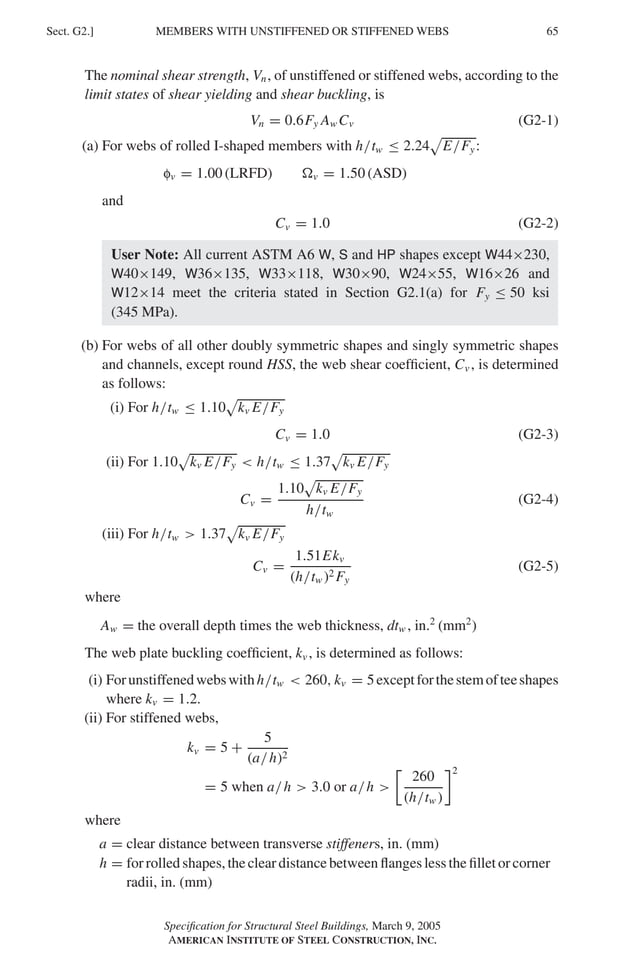 P1: GIG
GRBT055-G AISC-Sample (LRFD) June 17, 2005 16:16 Char Count= 0
MEMBERS WITH UNSTIFFENED OR STIFFENED WEBS
Sect. G2.] 65
The nominal shear strength, Vn, of unstiffened or stiffened webs, according to the
limit states of shear yielding and shear buckling, is
Vn = 0.6Fy Aw Cv (G2-1)
(a) For webs of rolled I-shaped members with h/tw ≤ 2.24

E/Fy:
fv = 1.00 (LRFD) v = 1.50 (ASD)
and
Cv = 1.0 (G2-2)
User Note: All current ASTM A6 W, S and HP shapes except W44×230,
W40×149, W36×135, W33×118, W30×90, W24×55, W16×26 and
W12×14 meet the criteria stated in Section G2.1(a) for Fy ≤ 50 ksi
(345 MPa).
(b) For webs of all other doubly symmetric shapes and singly symmetric shapes
and channels, except round HSS, the web shear coefficient, Cv , is determined
as follows:
(i) For h/tw ≤ 1.10

kv E/Fy
Cv = 1.0 (G2-3)
(ii) For 1.10

kv E/Fy  h/tw ≤ 1.37

kv E/Fy
Cv =
1.10

kv E/Fy
h/tw
(G2-4)
(iii) For h/tw  1.37

kv E/Fy
Cv =
1.51Ekv
(h/tw )2 Fy
(G2-5)
where
Aw = the overall depth times the web thickness, dtw , in.2
(mm2
)
The web plate buckling coefficient, kv , is determined as follows:
(i) Forunstiffenedwebswithh/tw  260, kv = 5exceptforthestemofteeshapes
where kv = 1.2.
(ii) For stiffened webs,
kv = 5 +
5
(a/h)2
= 5 when a/h  3.0 or a/h 

260
(h/tw )
2
where
a = clear distance between transverse stiffeners, in. (mm)
h = for rolled shapes, the clear distance between flanges less the fillet or corner
radii, in. (mm)
Specification for Structural Steel Buildings, March 9, 2005
AMERICAN INSTITUTE OF STEEL CONSTRUCTION, INC.
 