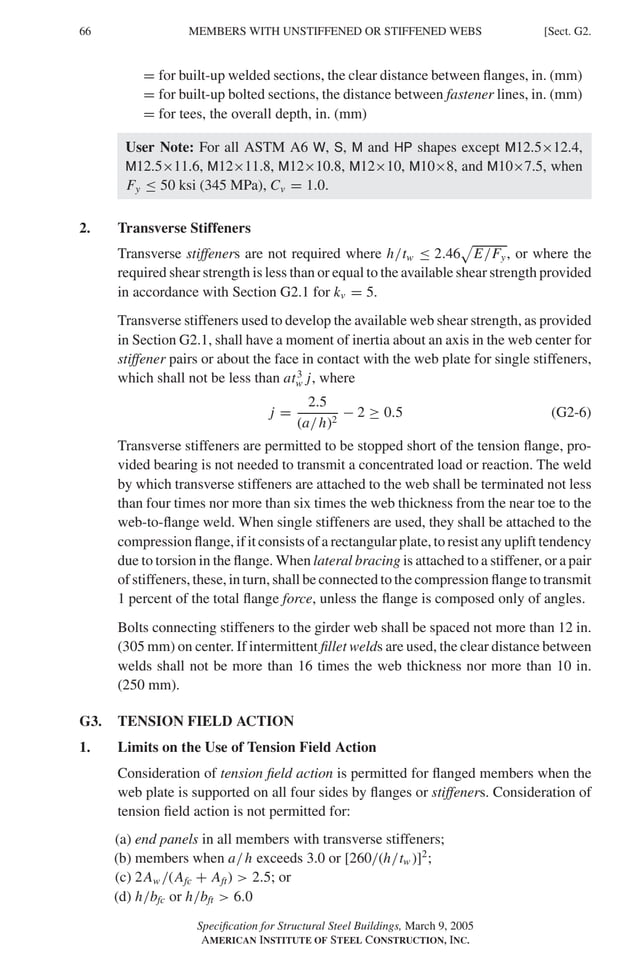 P1: GIG
GRBT055-G AISC-Sample (LRFD) June 17, 2005 16:16 Char Count= 0
66 [Sect. G2.
MEMBERS WITH UNSTIFFENED OR STIFFENED WEBS
= for built-up welded sections, the clear distance between flanges, in. (mm)
= for built-up bolted sections, the distance between fastener lines, in. (mm)
= for tees, the overall depth, in. (mm)
User Note: For all ASTM A6 W, S, M and HP shapes except M12.5×12.4,
M12.5×11.6, M12×11.8, M12×10.8, M12×10, M10×8, and M10×7.5, when
Fy ≤ 50 ksi (345 MPa), Cv = 1.0.
2. Transverse Stiffeners
Transverse stiffeners are not required where h/tw ≤ 2.46

E/Fy, or where the
required shear strength is less than or equal to the available shear strength provided
in accordance with Section G2.1 for kv = 5.
Transverse stiffeners used to develop the available web shear strength, as provided
in Section G2.1, shall have a moment of inertia about an axis in the web center for
stiffener pairs or about the face in contact with the web plate for single stiffeners,
which shall not be less than at3
w j, where
j =
2.5
(a/h)2
− 2 ≥ 0.5 (G2-6)
Transverse stiffeners are permitted to be stopped short of the tension flange, pro-
vided bearing is not needed to transmit a concentrated load or reaction. The weld
by which transverse stiffeners are attached to the web shall be terminated not less
than four times nor more than six times the web thickness from the near toe to the
web-to-flange weld. When single stiffeners are used, they shall be attached to the
compression flange, if it consists of a rectangular plate, to resist any uplift tendency
due to torsion in the flange. When lateral bracing is attached to a stiffener, or a pair
of stiffeners, these, in turn, shall be connected to the compression flange to transmit
1 percent of the total flange force, unless the flange is composed only of angles.
Bolts connecting stiffeners to the girder web shall be spaced not more than 12 in.
(305 mm) on center. If intermittent fillet welds are used, the clear distance between
welds shall not be more than 16 times the web thickness nor more than 10 in.
(250 mm).
G3. TENSION FIELD ACTION
1. Limits on the Use of Tension Field Action
Consideration of tension field action is permitted for flanged members when the
web plate is supported on all four sides by flanges or stiffeners. Consideration of
tension field action is not permitted for:
(a) end panels in all members with transverse stiffeners;
(b) members when a/h exceeds 3.0 or [260/(h/tw )]2
;
(c) 2Aw /(Afc + Aft)  2.5; or
(d) h/bfc or h/bft  6.0
Specification for Structural Steel Buildings, March 9, 2005
AMERICAN INSTITUTE OF STEEL CONSTRUCTION, INC.
 