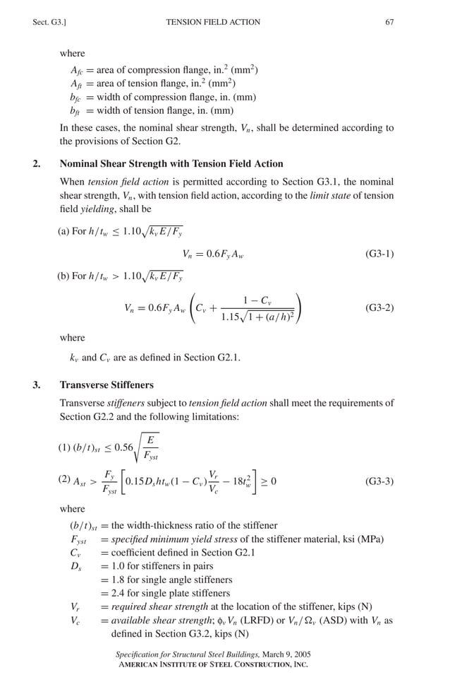 P1: GIG
GRBT055-G AISC-Sample (LRFD) June 17, 2005 16:16 Char Count= 0
TENSION FIELD ACTION
Sect. G3.] 67
where
Afc = area of compression flange, in.2
(mm2
)
Aft = area of tension flange, in.2
(mm2
)
bfc = width of compression flange, in. (mm)
bft = width of tension flange, in. (mm)
In these cases, the nominal shear strength, Vn, shall be determined according to
the provisions of Section G2.
2. Nominal Shear Strength with Tension Field Action
When tension field action is permitted according to Section G3.1, the nominal
shear strength, Vn, with tension field action, according to the limit state of tension
field yielding, shall be
(a) For h/tw ≤ 1.10

kv E/Fy
Vn = 0.6Fy Aw (G3-1)
(b) For h/tw  1.10

kv E/Fy
Vn = 0.6Fy Aw

Cv +
1 − Cv
1.15

1 + (a/h)2

(G3-2)
where
kv and Cv are as defined in Section G2.1.
3. Transverse Stiffeners
Transverse stiffeners subject to tension field action shall meet the requirements of
Section G2.2 and the following limitations:
(1) (b/t)st ≤ 0.56

E
Fyst
(2) Ast 
Fy
Fyst

0.15Dshtw (1 − Cv )
Vr
Vc
− 18t2
w

≥ 0 (G3-3)
where
(b/t)st = the width-thickness ratio of the stiffener
Fyst = specified minimum yield stress of the stiffener material, ksi (MPa)
Cv = coefficient defined in Section G2.1
Ds = 1.0 for stiffeners in pairs
= 1.8 for single angle stiffeners
= 2.4 for single plate stiffeners
Vr = required shear strength at the location of the stiffener, kips (N)
Vc = available shear strength; fv Vn (LRFD) or Vn/v (ASD) with Vn as
defined in Section G3.2, kips (N)
Specification for Structural Steel Buildings, March 9, 2005
AMERICAN INSTITUTE OF STEEL CONSTRUCTION, INC.
 
