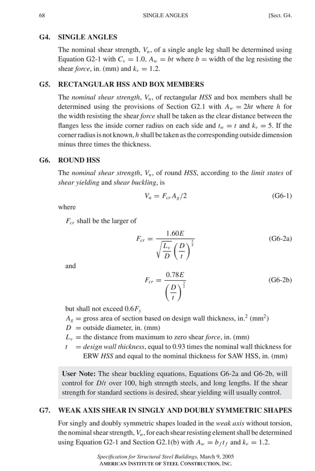 P1: GIG
GRBT055-G AISC-Sample (LRFD) June 17, 2005 16:16 Char Count= 0
68 [Sect. G4.
SINGLE ANGLES
G4. SINGLE ANGLES
The nominal shear strength, Vn, of a single angle leg shall be determined using
Equation G2-1 with Cv = 1.0, Aw = bt where b = width of the leg resisting the
shear force, in. (mm) and kv = 1.2.
G5. RECTANGULAR HSS AND BOX MEMBERS
The nominal shear strength, Vn, of rectangular HSS and box members shall be
determined using the provisions of Section G2.1 with Aw = 2ht where h for
the width resisting the shear force shall be taken as the clear distance between the
flanges less the inside corner radius on each side and tw = t and kv = 5. If the
cornerradiusisnotknown, h shallbetakenasthecorrespondingoutsidedimension
minus three times the thickness.
G6. ROUND HSS
The nominal shear strength, Vn, of round HSS, according to the limit states of
shear yielding and shear buckling, is
Vn = Fcr Ag/2 (G6-1)
where
Fcr shall be the larger of
Fcr =
1.60E

Lv
D

D
t
5
4
(G6-2a)
and
Fcr =
0.78E

D
t
3
2
(G6-2b)
but shall not exceed 0.6Fy
Ag = gross area of section based on design wall thickness, in.2
(mm2
)
D = outside diameter, in. (mm)
Lv = the distance from maximum to zero shear force, in. (mm)
t = design wall thickness, equal to 0.93 times the nominal wall thickness for
ERW HSS and equal to the nominal thickness for SAW HSS, in. (mm)
User Note: The shear buckling equations, Equations G6-2a and G6-2b, will
control for D/t over 100, high strength steels, and long lengths. If the shear
strength for standard sections is desired, shear yielding will usually control.
G7. WEAK AXIS SHEAR IN SINGLY AND DOUBLY SYMMETRIC SHAPES
For singly and doubly symmetric shapes loaded in the weak axis without torsion,
the nominal shear strength, Vn, for each shear resisting element shall be determined
using Equation G2-1 and Section G2.1(b) with Aw = b f t f and kv = 1.2.
Specification for Structural Steel Buildings, March 9, 2005
AMERICAN INSTITUTE OF STEEL CONSTRUCTION, INC.
 