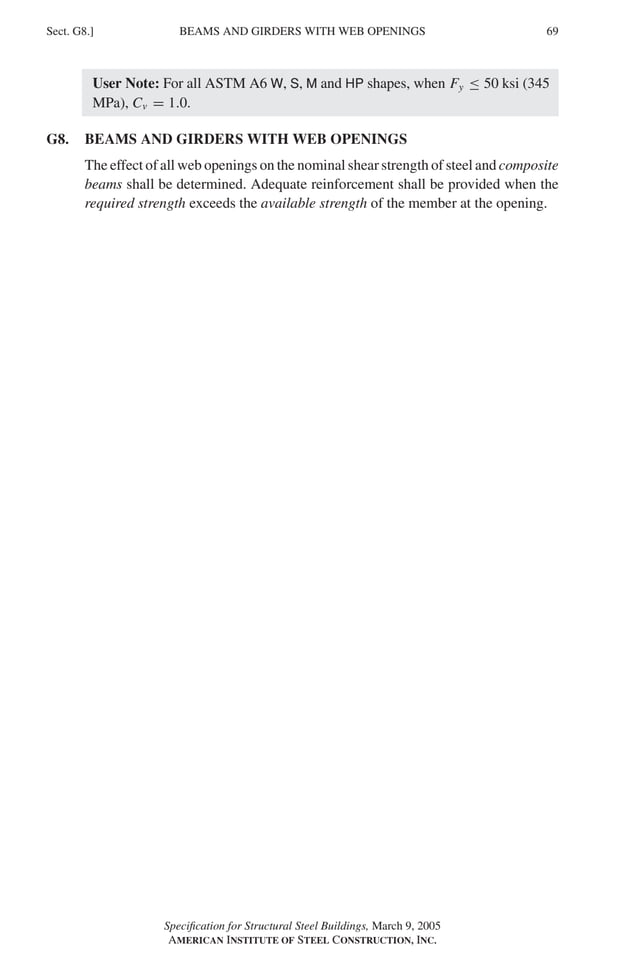 P1: GIG
GRBT055-G AISC-Sample (LRFD) June 17, 2005 16:16 Char Count= 0
BEAMS AND GIRDERS WITH WEB OPENINGS
Sect. G8.] 69
User Note: For all ASTM A6 W, S, M and HP shapes, when Fy ≤ 50 ksi (345
MPa), Cv = 1.0.
G8. BEAMS AND GIRDERS WITH WEB OPENINGS
The effect of all web openings on the nominal shear strength of steel and composite
beams shall be determined. Adequate reinforcement shall be provided when the
required strength exceeds the available strength of the member at the opening.
Specification for Structural Steel Buildings, March 9, 2005
AMERICAN INSTITUTE OF STEEL CONSTRUCTION, INC.
 