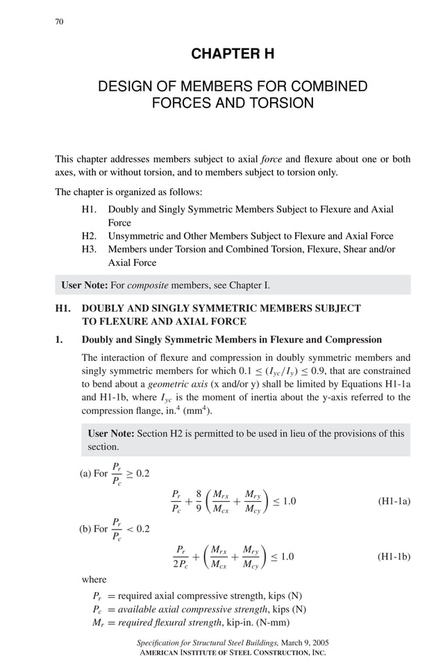 P1: GIG
GRBT055-H AISC-Sample (LRFD) June 17, 2005 16:19 Char Count= 0
70
CHAPTER H
DESIGN OF MEMBERS FOR COMBINED
FORCES AND TORSION
This chapter addresses members subject to axial force and flexure about one or both
axes, with or without torsion, and to members subject to torsion only.
The chapter is organized as follows:
H1. Doubly and Singly Symmetric Members Subject to Flexure and Axial
Force
H2. Unsymmetric and Other Members Subject to Flexure and Axial Force
H3. Members under Torsion and Combined Torsion, Flexure, Shear and/or
Axial Force
User Note: For composite members, see Chapter I.
H1. DOUBLY AND SINGLY SYMMETRIC MEMBERS SUBJECT
TO FLEXURE AND AXIAL FORCE
1. Doubly and Singly Symmetric Members in Flexure and Compression
The interaction of flexure and compression in doubly symmetric members and
singly symmetric members for which 0.1 ≤ (Iyc/Iy) ≤ 0.9, that are constrained
to bend about a geometric axis (x and/or y) shall be limited by Equations H1-1a
and H1-1b, where Iyc is the moment of inertia about the y-axis referred to the
compression flange, in.4
(mm4
).
User Note: Section H2 is permitted to be used in lieu of the provisions of this
section.
(a) For
Pr
Pc
≥ 0.2
Pr
Pc
+
8
9

Mrx
Mcx
+
Mry
Mcy

≤ 1.0 (H1-1a)
(b) For
Pr
Pc
 0.2
Pr
2Pc
+

Mrx
Mcx
+
Mry
Mcy

≤ 1.0 (H1-1b)
where
Pr = required axial compressive strength, kips (N)
Pc = available axial compressive strength, kips (N)
Mr = required flexural strength, kip-in. (N-mm)
Specification for Structural Steel Buildings, March 9, 2005
AMERICAN INSTITUTE OF STEEL CONSTRUCTION, INC.
 
