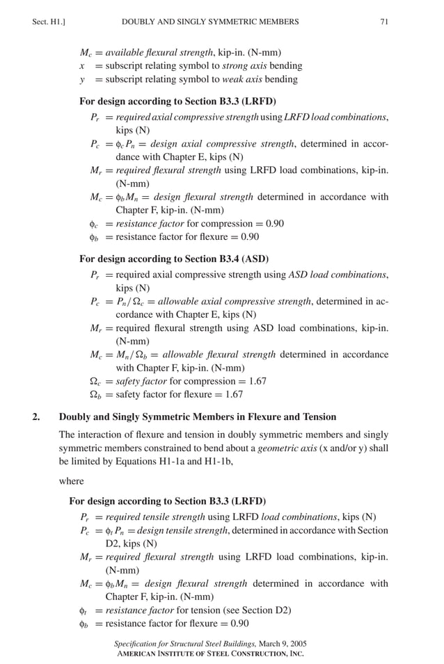 P1: GIG
GRBT055-H AISC-Sample (LRFD) June 17, 2005 16:19 Char Count= 0
DOUBLY AND SINGLY SYMMETRIC MEMBERS
Sect. H1.] 71
Mc = available flexural strength, kip-in. (N-mm)
x = subscript relating symbol to strong axis bending
y = subscript relating symbol to weak axis bending
For design according to Section B3.3 (LRFD)
Pr = requiredaxialcompressivestrengthusingLRFDloadcombinations,
kips (N)
Pc = fc Pn = design axial compressive strength, determined in accor-
dance with Chapter E, kips (N)
Mr = required flexural strength using LRFD load combinations, kip-in.
(N-mm)
Mc = fb Mn = design flexural strength determined in accordance with
Chapter F, kip-in. (N-mm)
fc = resistance factor for compression = 0.90
fb = resistance factor for flexure = 0.90
For design according to Section B3.4 (ASD)
Pr = required axial compressive strength using ASD load combinations,
kips (N)
Pc = Pn/c = allowable axial compressive strength, determined in ac-
cordance with Chapter E, kips (N)
Mr = required flexural strength using ASD load combinations, kip-in.
(N-mm)
Mc = Mn/b = allowable flexural strength determined in accordance
with Chapter F, kip-in. (N-mm)
c = safety factor for compression = 1.67
b = safety factor for flexure = 1.67
2. Doubly and Singly Symmetric Members in Flexure and Tension
The interaction of flexure and tension in doubly symmetric members and singly
symmetric members constrained to bend about a geometric axis (x and/or y) shall
be limited by Equations H1-1a and H1-1b,
where
For design according to Section B3.3 (LRFD)
Pr = required tensile strength using LRFD load combinations, kips (N)
Pc = ft Pn = design tensile strength, determined in accordance with Section
D2, kips (N)
Mr = required flexural strength using LRFD load combinations, kip-in.
(N-mm)
Mc = fb Mn = design flexural strength determined in accordance with
Chapter F, kip-in. (N-mm)
ft = resistance factor for tension (see Section D2)
fb = resistance factor for flexure = 0.90
Specification for Structural Steel Buildings, March 9, 2005
AMERICAN INSTITUTE OF STEEL CONSTRUCTION, INC.
 