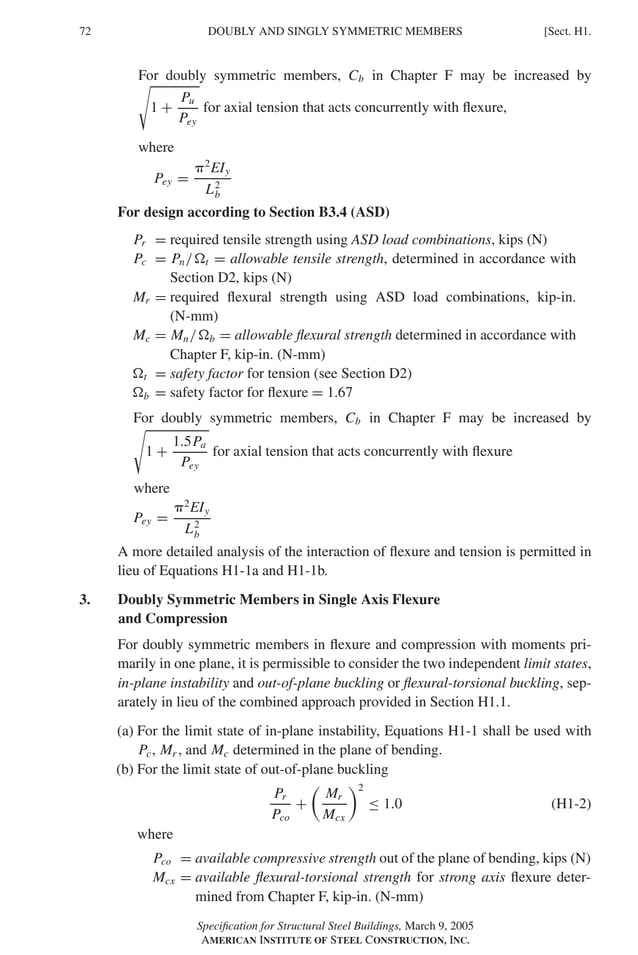 P1: GIG
GRBT055-H AISC-Sample (LRFD) June 17, 2005 16:19 Char Count= 0
72 [Sect. H1.
DOUBLY AND SINGLY SYMMETRIC MEMBERS
For doubly symmetric members, Cb in Chapter F may be increased by

1 +
Pu
Pey
for axial tension that acts concurrently with flexure,
where
Pey =
2
EIy
L2
b
For design according to Section B3.4 (ASD)
Pr = required tensile strength using ASD load combinations, kips (N)
Pc = Pn/t = allowable tensile strength, determined in accordance with
Section D2, kips (N)
Mr = required flexural strength using ASD load combinations, kip-in.
(N-mm)
Mc = Mn/b = allowable flexural strength determined in accordance with
Chapter F, kip-in. (N-mm)
t = safety factor for tension (see Section D2)
b = safety factor for flexure = 1.67
For doubly symmetric members, Cb in Chapter F may be increased by

1 +
1.5Pa
Pey
for axial tension that acts concurrently with flexure
where
Pey =
2
EIy
L2
b
A more detailed analysis of the interaction of flexure and tension is permitted in
lieu of Equations H1-1a and H1-1b.
3. Doubly Symmetric Members in Single Axis Flexure
and Compression
For doubly symmetric members in flexure and compression with moments pri-
marily in one plane, it is permissible to consider the two independent limit states,
in-plane instability and out-of-plane buckling or flexural-torsional buckling, sep-
arately in lieu of the combined approach provided in Section H1.1.
(a) For the limit state of in-plane instability, Equations H1-1 shall be used with
Pc, Mr , and Mc determined in the plane of bending.
(b) For the limit state of out-of-plane buckling
Pr
Pco
+

Mr
Mcx
2
≤ 1.0 (H1-2)
where
Pco = available compressive strength out of the plane of bending, kips (N)
Mcx = available flexural-torsional strength for strong axis flexure deter-
mined from Chapter F, kip-in. (N-mm)
Specification for Structural Steel Buildings, March 9, 2005
AMERICAN INSTITUTE OF STEEL CONSTRUCTION, INC.
 