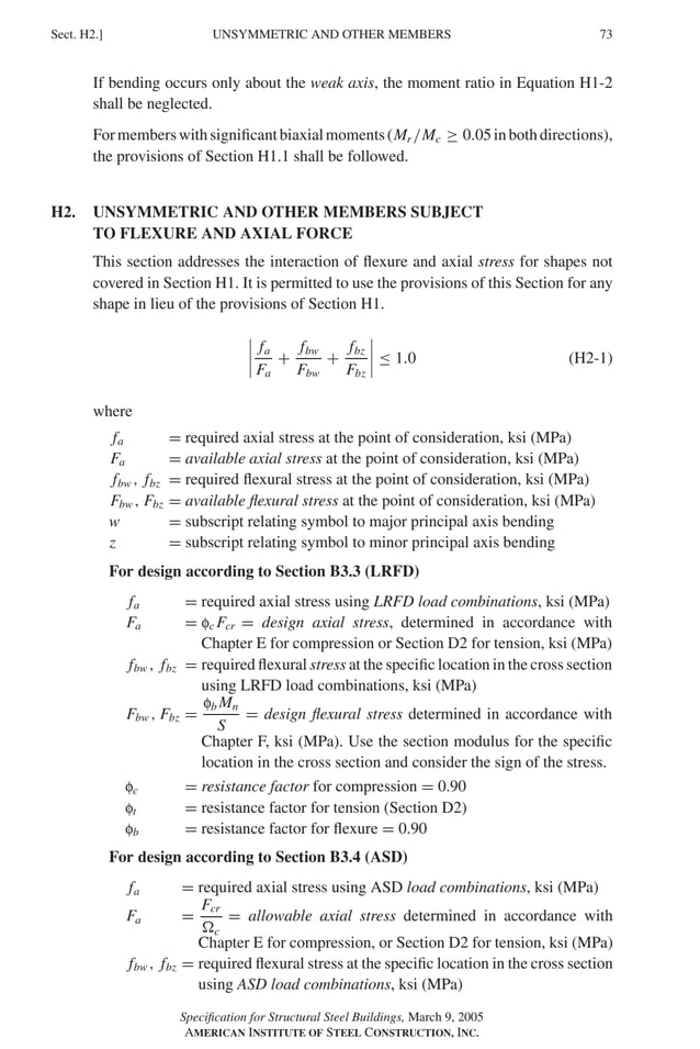 P1: GIG
GRBT055-H AISC-Sample (LRFD) June 17, 2005 16:19 Char Count= 0
UNSYMMETRIC AND OTHER MEMBERS
Sect. H2.] 73
If bending occurs only about the weak axis, the moment ratio in Equation H1-2
shall be neglected.
Formemberswithsignificantbiaxialmoments(Mr /Mc ≥ 0.05inbothdirections),
the provisions of Section H1.1 shall be followed.
H2. UNSYMMETRIC AND OTHER MEMBERS SUBJECT
TO FLEXURE AND AXIAL FORCE
This section addresses the interaction of flexure and axial stress for shapes not
covered in Section H1. It is permitted to use the provisions of this Section for any
shape in lieu of the provisions of Section H1.




fa
Fa
+
fbw
Fbw
+
fbz
Fbz



 ≤ 1.0 (H2-1)
where
fa = required axial stress at the point of consideration, ksi (MPa)
Fa = available axial stress at the point of consideration, ksi (MPa)
fbw , fbz = required flexural stress at the point of consideration, ksi (MPa)
Fbw , Fbz = available flexural stress at the point of consideration, ksi (MPa)
w = subscript relating symbol to major principal axis bending
z = subscript relating symbol to minor principal axis bending
For design according to Section B3.3 (LRFD)
fa = required axial stress using LRFD load combinations, ksi (MPa)
Fa = fc Fcr = design axial stress, determined in accordance with
Chapter E for compression or Section D2 for tension, ksi (MPa)
fbw , fbz = required flexural stress at the specific location in the cross section
using LRFD load combinations, ksi (MPa)
Fbw , Fbz =
fb Mn
S
= design flexural stress determined in accordance with
Chapter F, ksi (MPa). Use the section modulus for the specific
location in the cross section and consider the sign of the stress.
fc = resistance factor for compression = 0.90
ft = resistance factor for tension (Section D2)
fb = resistance factor for flexure = 0.90
For design according to Section B3.4 (ASD)
fa = required axial stress using ASD load combinations, ksi (MPa)
Fa =
Fcr
c
= allowable axial stress determined in accordance with
Chapter E for compression, or Section D2 for tension, ksi (MPa)
fbw , fbz = required flexural stress at the specific location in the cross section
using ASD load combinations, ksi (MPa)
Specification for Structural Steel Buildings, March 9, 2005
AMERICAN INSTITUTE OF STEEL CONSTRUCTION, INC.
 