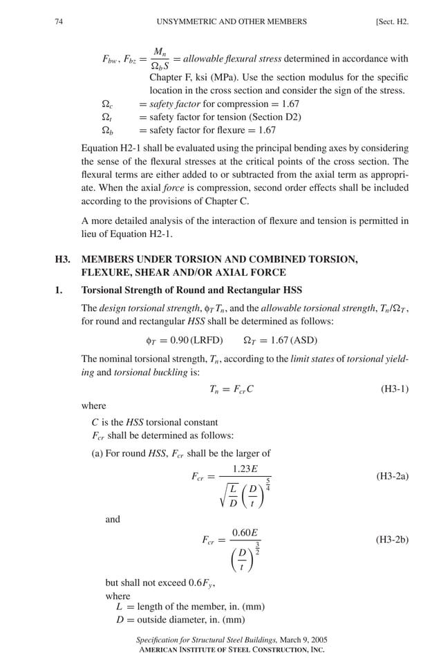 P1: GIG
GRBT055-H AISC-Sample (LRFD) June 17, 2005 16:19 Char Count= 0
74 [Sect. H2.
UNSYMMETRIC AND OTHER MEMBERS
Fbw , Fbz =
Mn
b S
= allowable flexural stress determined in accordance with
Chapter F, ksi (MPa). Use the section modulus for the specific
location in the cross section and consider the sign of the stress.
c = safety factor for compression = 1.67
t = safety factor for tension (Section D2)
b = safety factor for flexure = 1.67
Equation H2-1 shall be evaluated using the principal bending axes by considering
the sense of the flexural stresses at the critical points of the cross section. The
flexural terms are either added to or subtracted from the axial term as appropri-
ate. When the axial force is compression, second order effects shall be included
according to the provisions of Chapter C.
A more detailed analysis of the interaction of flexure and tension is permitted in
lieu of Equation H2-1.
H3. MEMBERS UNDER TORSION AND COMBINED TORSION,
FLEXURE, SHEAR AND/OR AXIAL FORCE
1. Torsional Strength of Round and Rectangular HSS
The design torsional strength, fT Tn, and the allowable torsional strength, Tn/T ,
for round and rectangular HSS shall be determined as follows:
fT = 0.90 (LRFD) T = 1.67 (ASD)
The nominal torsional strength, Tn, according to the limit states of torsional yield-
ing and torsional buckling is:
Tn = Fcr C (H3-1)
where
C is the HSS torsional constant
Fcr shall be determined as follows:
(a) For round HSS, Fcr shall be the larger of
Fcr =
1.23E

L
D

D
t
5
4
(H3-2a)
and
Fcr =
0.60E

D
t
3
2
(H3-2b)
but shall not exceed 0.6Fy,
where
L = length of the member, in. (mm)
D = outside diameter, in. (mm)
Specification for Structural Steel Buildings, March 9, 2005
AMERICAN INSTITUTE OF STEEL CONSTRUCTION, INC.
 