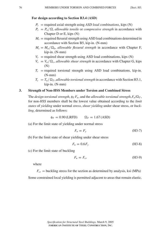 P1: GIG
GRBT055-H AISC-Sample (LRFD) June 17, 2005 16:19 Char Count= 0
76 [Sect. H3.
MEMBERS UNDER TORSION AND COMBINED FORCES
For design according to Section B3.4 (ASD)
Pr = required axial strength using ASD load combinations, kips (N)
Pc = Pn/, allowable tensile or compressive strength in accordance with
Chapter D or E, kips (N)
Mr = required flexural strength using ASD load combinations determined in
accordance with Section B5, kip-in. (N-mm)
Mc = Mn/b, allowable flexural strength in accordance with Chapter F,
kip-in. (N-mm)
Vr = required shear strength using ASD load combinations, kips (N)
Vc = Vn/v , allowable shear strength in accordance with Chapter G, kips
(N)
Tr = required torsional strength using ASD load combinations, kip-in.
(N-mm)
Tc = Tn/T , allowable torsional strength in accordance with Section H3.1,
kip-in. (N-mm)
3. Strength of Non-HSS Members under Torsion and Combined Stress
The design torsional strength, fT Fn, and the allowable torsional strength,Fn/T ,
for non-HSS members shall be the lowest value obtained according to the limit
states of yielding under normal stress, shear yielding under shear stress, or buck-
ling, determined as follows:
fT = 0.90 (LRFD) T = 1.67 (ASD)
(a) For the limit state of yielding under normal stress
Fn = Fy (H3-7)
(b) For the limit state of shear yielding under shear stress
Fn = 0.6Fy (H3-8)
(c) For the limit state of buckling
Fn = Fcr (H3-9)
where
Fcr = buckling stress for the section as determined by analysis, ksi (MPa)
Some constrained local yielding is permitted adjacent to areas that remain elastic.
Specification for Structural Steel Buildings, March 9, 2005
AMERICAN INSTITUTE OF STEEL CONSTRUCTION, INC.
 