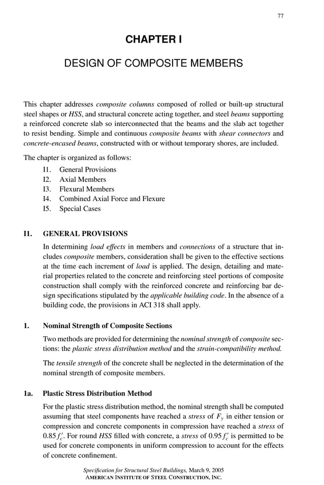 P1: GIG
GRBT055-I AISC-Sample (LRFD) June 17, 2005 13:25 Char Count= 0
77
CHAPTER I
DESIGN OF COMPOSITE MEMBERS
This chapter addresses composite columns composed of rolled or built-up structural
steel shapes or HSS, and structural concrete acting together, and steel beams supporting
a reinforced concrete slab so interconnected that the beams and the slab act together
to resist bending. Simple and continuous composite beams with shear connectors and
concrete-encased beams, constructed with or without temporary shores, are included.
The chapter is organized as follows:
I1. General Provisions
I2. Axial Members
I3. Flexural Members
I4. Combined Axial Force and Flexure
I5. Special Cases
I1. GENERAL PROVISIONS
In determining load effects in members and connections of a structure that in-
cludes composite members, consideration shall be given to the effective sections
at the time each increment of load is applied. The design, detailing and mate-
rial properties related to the concrete and reinforcing steel portions of composite
construction shall comply with the reinforced concrete and reinforcing bar de-
sign specifications stipulated by the applicable building code. In the absence of a
building code, the provisions in ACI 318 shall apply.
1. Nominal Strength of Composite Sections
Two methods are provided for determining the nominal strength of composite sec-
tions: the plastic stress distribution method and the strain-compatibility method.
The tensile strength of the concrete shall be neglected in the determination of the
nominal strength of composite members.
1a. Plastic Stress Distribution Method
For the plastic stress distribution method, the nominal strength shall be computed
assuming that steel components have reached a stress of Fy in either tension or
compression and concrete components in compression have reached a stress of
0.85 f 
c. For round HSS filled with concrete, a stress of 0.95 f 
c is permitted to be
used for concrete components in uniform compression to account for the effects
of concrete confinement.
Specification for Structural Steel Buildings, March 9, 2005
AMERICAN INSTITUTE OF STEEL CONSTRUCTION, INC.
 