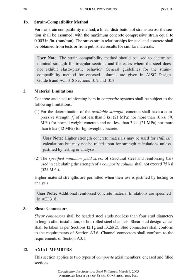 P1: GIG
GRBT055-I AISC-Sample (LRFD) June 17, 2005 13:25 Char Count= 0
78 [Sect. I1.
GENERAL PROVISIONS
1b. Strain-Compatibility Method
For the strain compatibility method, a linear distribution of strains across the sec-
tion shall be assumed, with the maximum concrete compressive strain equal to
0.003 in./in. (mm/mm). The stress-strain relationships for steel and concrete shall
be obtained from tests or from published results for similar materials.
User Note: The strain compatibility method should be used to determine
nominal strength for irregular sections and for cases where the steel does
not exhibit elasto-plastic behavior. General guidelines for the strain-
compatibility method for encased columns are given in AISC Design
Guide 6 and ACI 318 Sections 10.2 and 10.3.
2. Material Limitations
Concrete and steel reinforcing bars in composite systems shall be subject to the
following limitations.
(1) For the determination of the available strength, concrete shall have a com-
pressive strength f 
c of not less than 3 ksi (21 MPa) nor more than 10 ksi (70
MPa) for normal weight concrete and not less than 3 ksi (21 MPa) nor more
than 6 ksi (42 MPa) for lightweight concrete.
User Note: Higher strength concrete materials may be used for stiffness
calculations but may not be relied upon for strength calculations unless
justified by testing or analysis.
(2) The specified minimum yield stress of structural steel and reinforcing bars
used in calculating the strength of a composite column shall not exceed 75 ksi
(525 MPa).
Higher material strengths are permitted when their use is justified by testing or
analysis.
User Note: Additional reinforced concrete material limitations are specified
in ACI 318.
3. Shear Connectors
Shear connectors shall be headed steel studs not less than four stud diameters
in length after installation, or hot-rolled steel channels. Shear stud design values
shall be taken as per Sections I2.1g and I3.2d(2). Stud connectors shall conform
to the requirements of Section A3.6. Channel connectors shall conform to the
requirements of Section A3.1.
I2. AXIAL MEMBERS
This section applies to two types of composite axial members: encased and filled
sections.
Specification for Structural Steel Buildings, March 9, 2005
AMERICAN INSTITUTE OF STEEL CONSTRUCTION, INC.
 