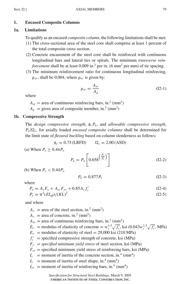 P1: GIG
GRBT055-I AISC-Sample (LRFD) June 17, 2005 13:25 Char Count= 0
AXIAL MEMBERS
Sect. I2.] 79
1. Encased Composite Columns
1a. Limitations
To qualify as an encased composite column, the following limitations shall be met:
(1) The cross-sectional area of the steel core shall comprise at least 1 percent of
the total composite cross section.
(2) Concrete encasement of the steel core shall be reinforced with continuous
longitudinal bars and lateral ties or spirals. The minimum transverse rein-
forcement shall be at least 0.009 in.2
per in. (6 mm2
per mm) of tie spacing.
(3) The minimum reinforcement ratio for continuous longitudinal reinforcing,
sr , shall be 0.004, where sr is given by:
sr =
Asr
Ag
(I2-1)
where
Asr = area of continuous reinforcing bars, in.2
(mm2
)
Ag = gross area of composite member, in.2
(mm2
)
1b. Compressive Strength
The design compressive strength, fc Pn, and allowable compressive strength,
Pn/c, for axially loaded encased composite columns shall be determined for
the limit state of flexural buckling based on column slenderness as follows:
fc = 0.75 (LRFD) c = 2.00 (ASD)
(a) When Pe ≥ 0.44Po
Pn = Po

0.658

Po
Pe

(I2-2)
(b) When Pe  0.44Po
Pn = 0.877Pe (I2-3)
where
Po = As Fy + Asr Fyr + 0.85Ac f 
c (I2-4)
Pe = 2
(EIeff)/(KL)2
(I2-5)
and where
As = area of the steel section, in.2
(mm2
)
Ac = area of concrete, in.2
(mm2
)
Asr = area of continuous reinforcing bars, in.2
(mm2
)
Ec = modulus of elasticity of concrete = w1.5
c

f 
c, ksi (0.043w1.5
c

f 
c, MPa)
Es = modulus of elasticity of steel = 29,000 ksi (210 MPa)
f 
c = specified compressive strength of concrete, ksi (MPa)
Fy = specified minimum yield stress of steel section, ksi (MPa)
Fyr = specified minimum yield stress of reinforcing bars, ksi (MPa)
Ic = moment of inertia of the concrete section, in.4
(mm4
)
Is = moment of inertia of steel shape, in.4
(mm4
)
Isr = moment of inertia of reinforcing bars, in.4
(mm4
)
Specification for Structural Steel Buildings, March 9, 2005
AMERICAN INSTITUTE OF STEEL CONSTRUCTION, INC.
 